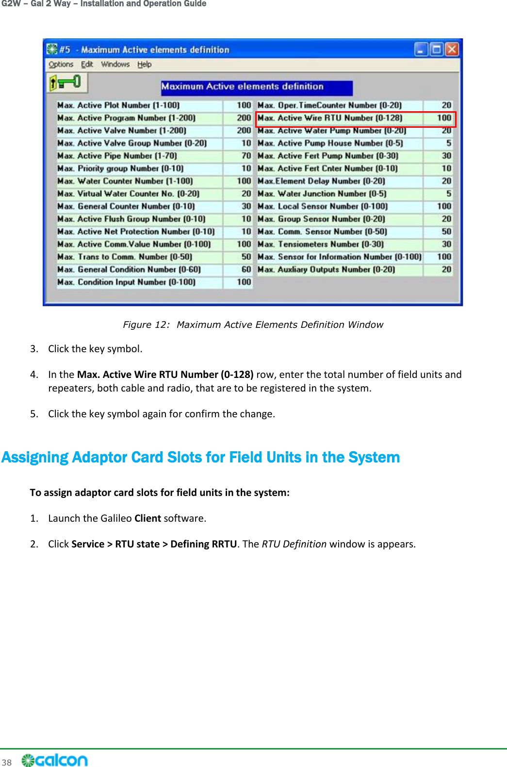 G2W – Gal 2 Way – Installation and Operation Guide 38      Figure 12:  Maximum Active Elements Definition Window 3. Click the key symbol. 4. In the Max. Active Wire RTU Number (0-128) row, enter the total number of field units and repeaters, both cable and radio, that are to be registered in the system. 5. Click the key symbol again for confirm the change. Assigning Adaptor Card Slots for Field Units in the System To assign adaptor card slots for field units in the system: 1. Launch the Galileo Client software. 2. Click Service &gt; RTU state &gt; Defining RRTU. The RTU Definition window is appears. 