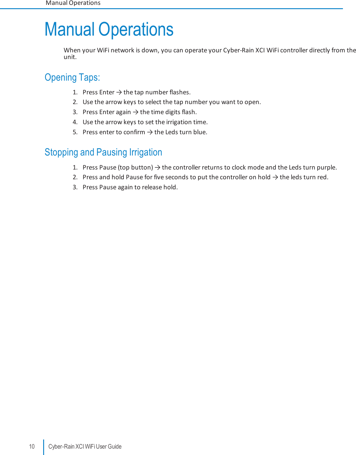 Manual OperationsWhen your WiFi network is down, you can operate your Cyber-Rain XCI WiFi controller directly from theunit.Opening Taps:1. Press Enter → the tap number flashes.2. Use the arrow keys to select the tap number you want to open.3. Press Enter again → the time digits flash.4. Use the arrow keys to set the irrigation time.5. Press enter to confirm → the Leds turn blue.Stopping and Pausing Irrigation1. Press Pause (top button) → the controller returns to clock mode and the Leds turn purple.2. Press and hold Pause for five seconds to put the controller on hold → the leds turn red.3. Press Pause againto release hold.10 Cyber-Rain XCI WiFi User GuideManual Operations