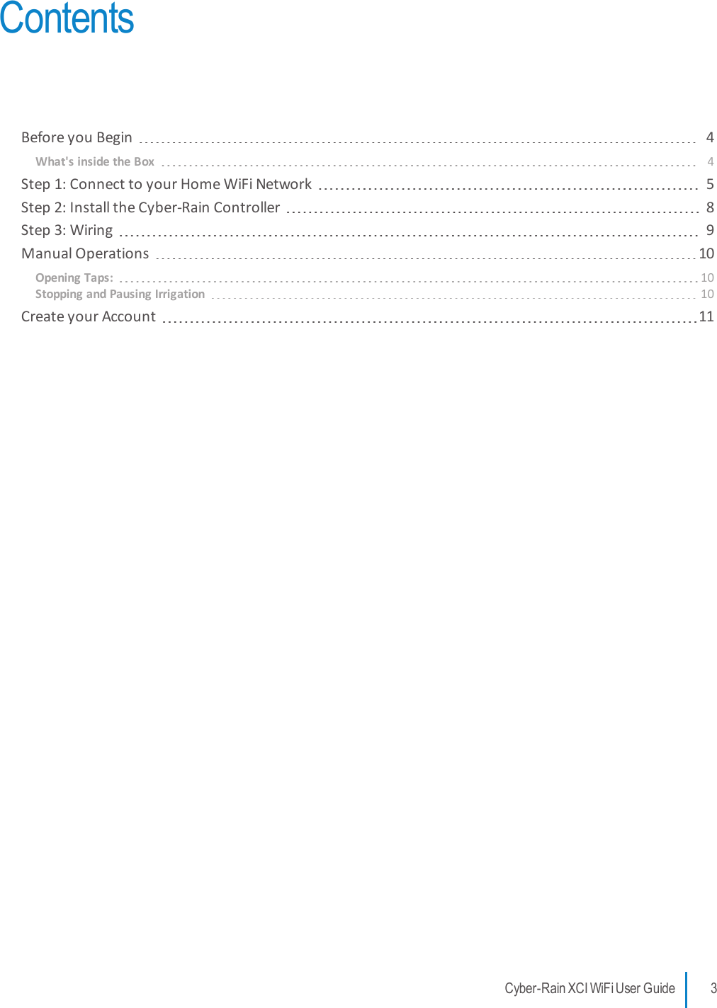 ContentsBefore you Begin 4What&apos;s inside the Box 4Step 1: Connect to your Home WiFi Network 5Step 2: Install the Cyber-Rain Controller 8Step 3: Wiring 9Manual Operations 10Opening Taps: 10Stopping and Pausing Irrigation 10Create your Account 11Cyber-Rain XCI WiFi User Guide 3