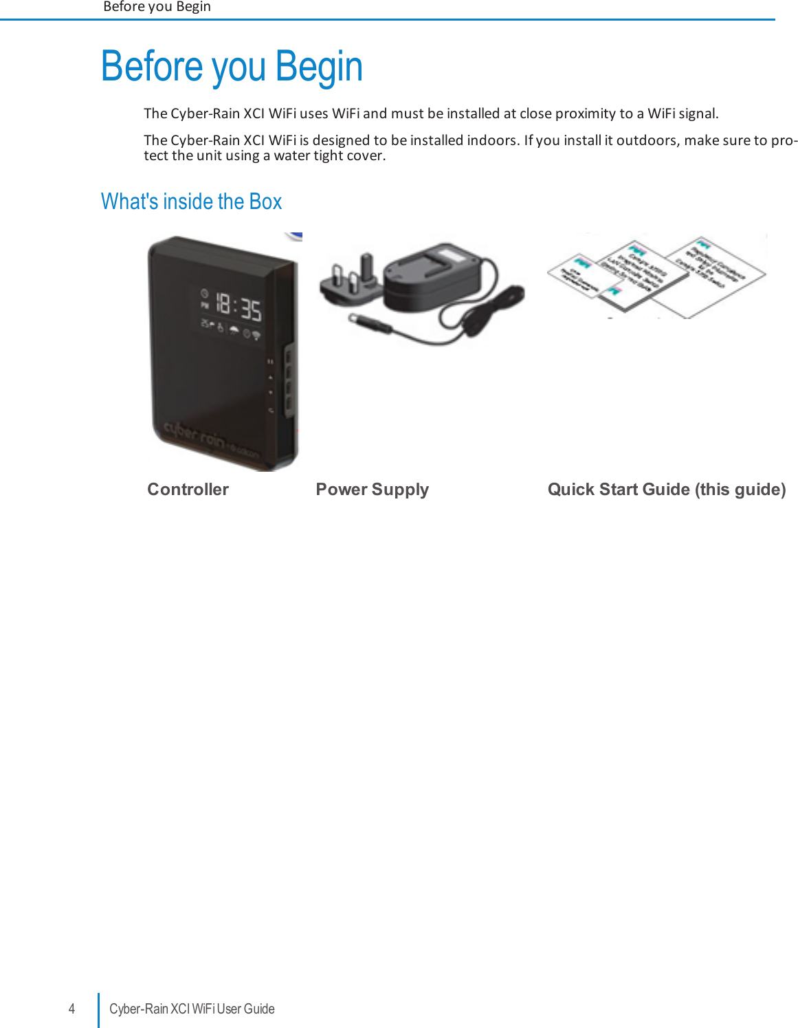 Before you BeginThe Cyber-Rain XCI WiFi uses WiFi and must be installed at close proximity to a WiFi signal.The Cyber-Rain XCI WiFi is designed to be installed indoors. If you install it outdoors, make sure to pro-tect the unit using a water tight cover.What&apos;s inside the BoxController Power Supply Quick Start Guide (this guide)4 Cyber-Rain XCI WiFi User GuideBefore you Begin