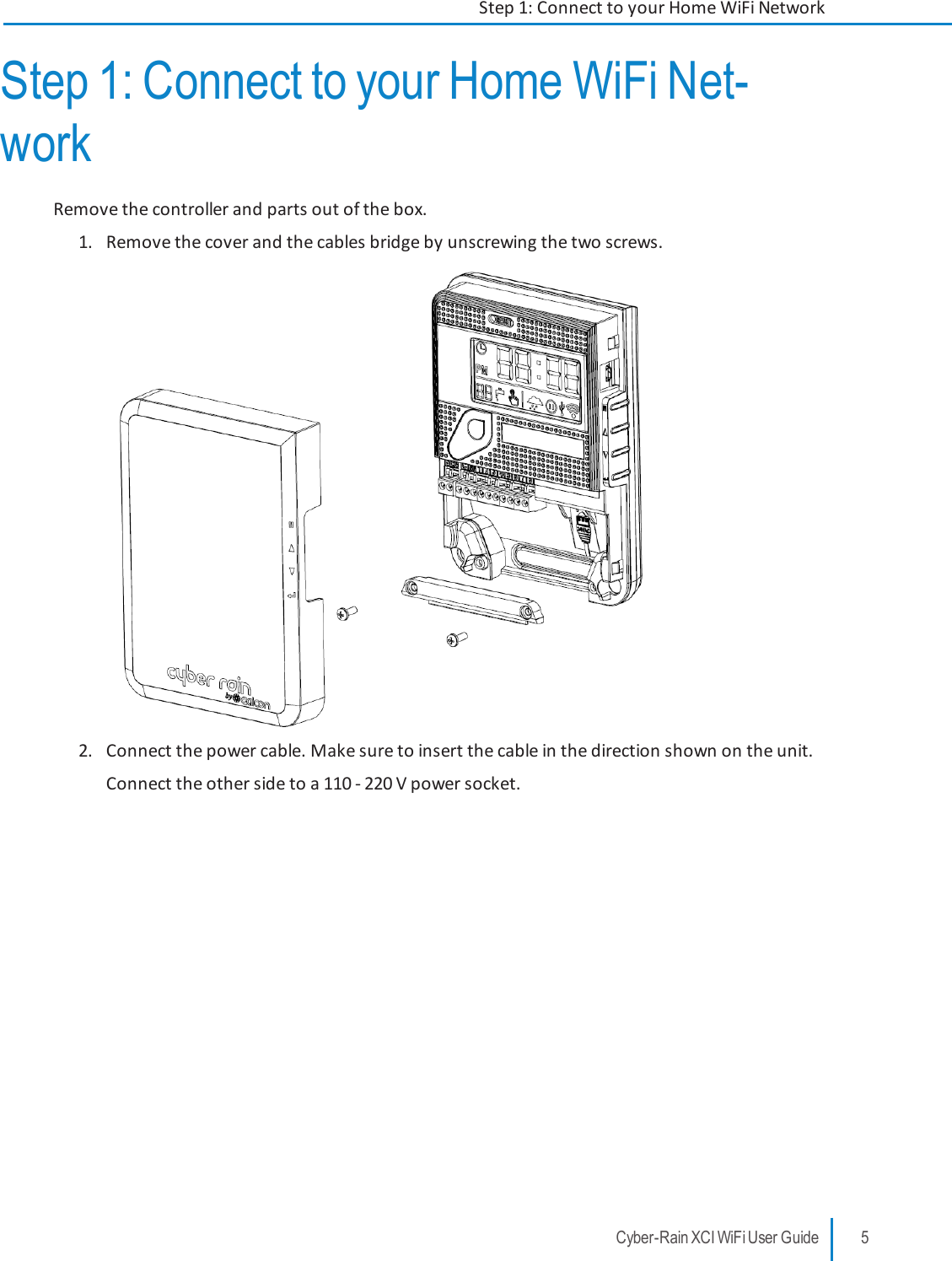 Step 1: Connect to your Home WiFi Net-workRemove the controller and parts out of the box.1. Remove the cover and the cables bridge by unscrewing the two screws.2. Connect the power cable. Make sure to insert the cable in the direction shown on the unit.Connect the other side to a 110 - 220 V power socket.Cyber-Rain XCI WiFi User Guide 5Step 1: Connect to your Home WiFi Network
