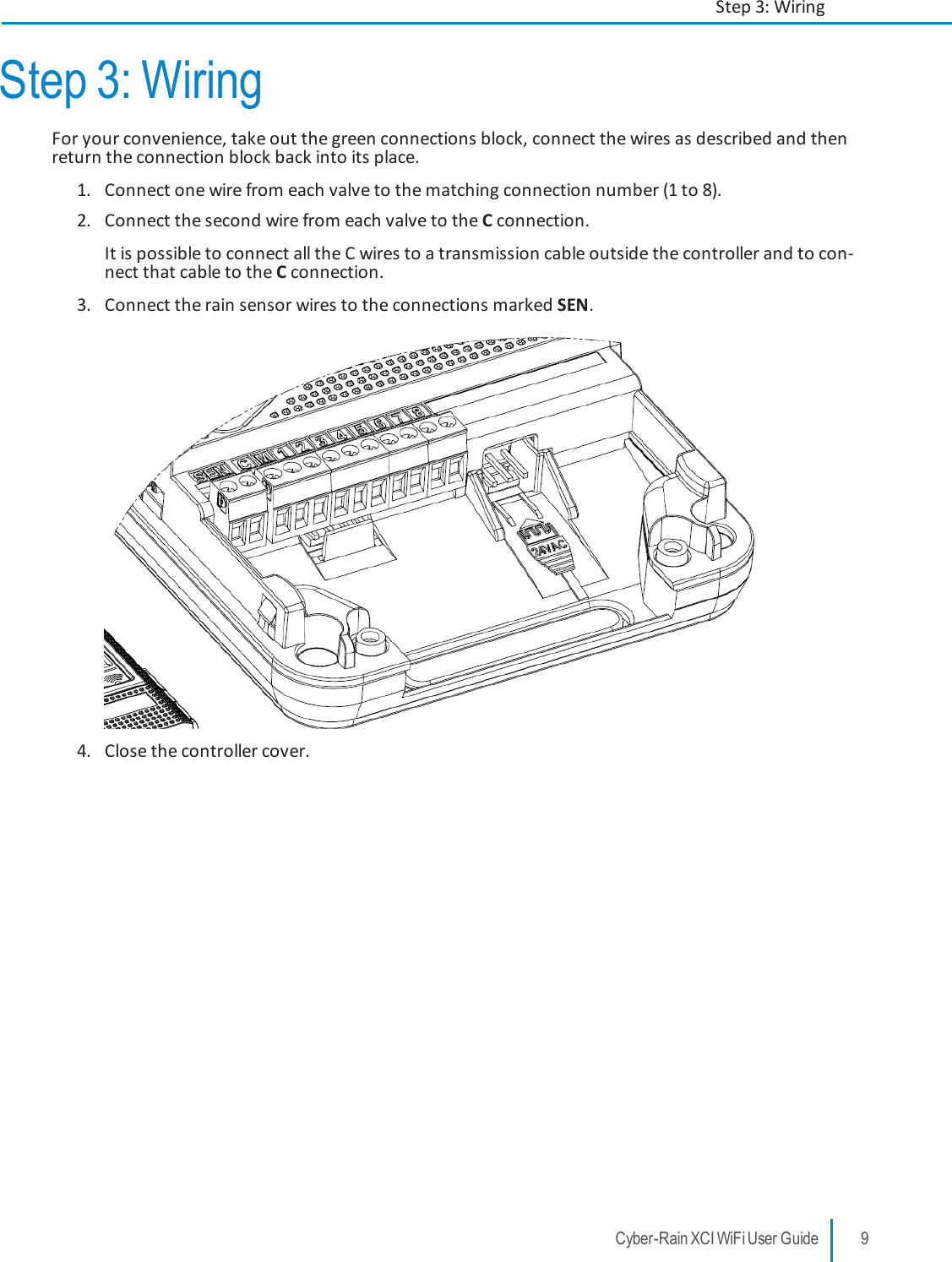 Step 3: WiringFor your convenience, take out the green connections block, connect the wires as described and thenreturn the connection block back into its place.1. Connect one wire from each valve to the matching connection number (1 to 8).2. Connect the second wire from each valve to the Cconnection.It is possible to connect all the C wires to a transmission cable outside the controller and to con-nect that cable to the Cconnection.3. Connect the rain sensor wires to the connections marked SEN.4. Close the controller cover.Cyber-Rain XCI WiFi User Guide 9Step 3: Wiring