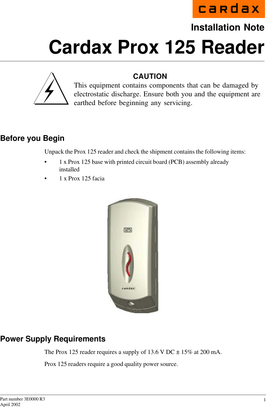 1Part number 3E0000 R3April 2002Installation NoteCardax Prox 125 ReaderCAUTIONThis equipment contains components that can be damaged byelectrostatic discharge. Ensure both you and the equipment areearthed before beginning any servicing.Before you BeginUnpack the Prox 125 reader and check the shipment contains the following items:• 1 x Prox 125 base with printed circuit board (PCB) assembly alreadyinstalled• 1 x Prox 125 faciaPower Supply RequirementsThe Prox 125 reader requires a supply of 13.6 V DC ± 15% at 200 mA.Prox 125 readers require a good quality power source.