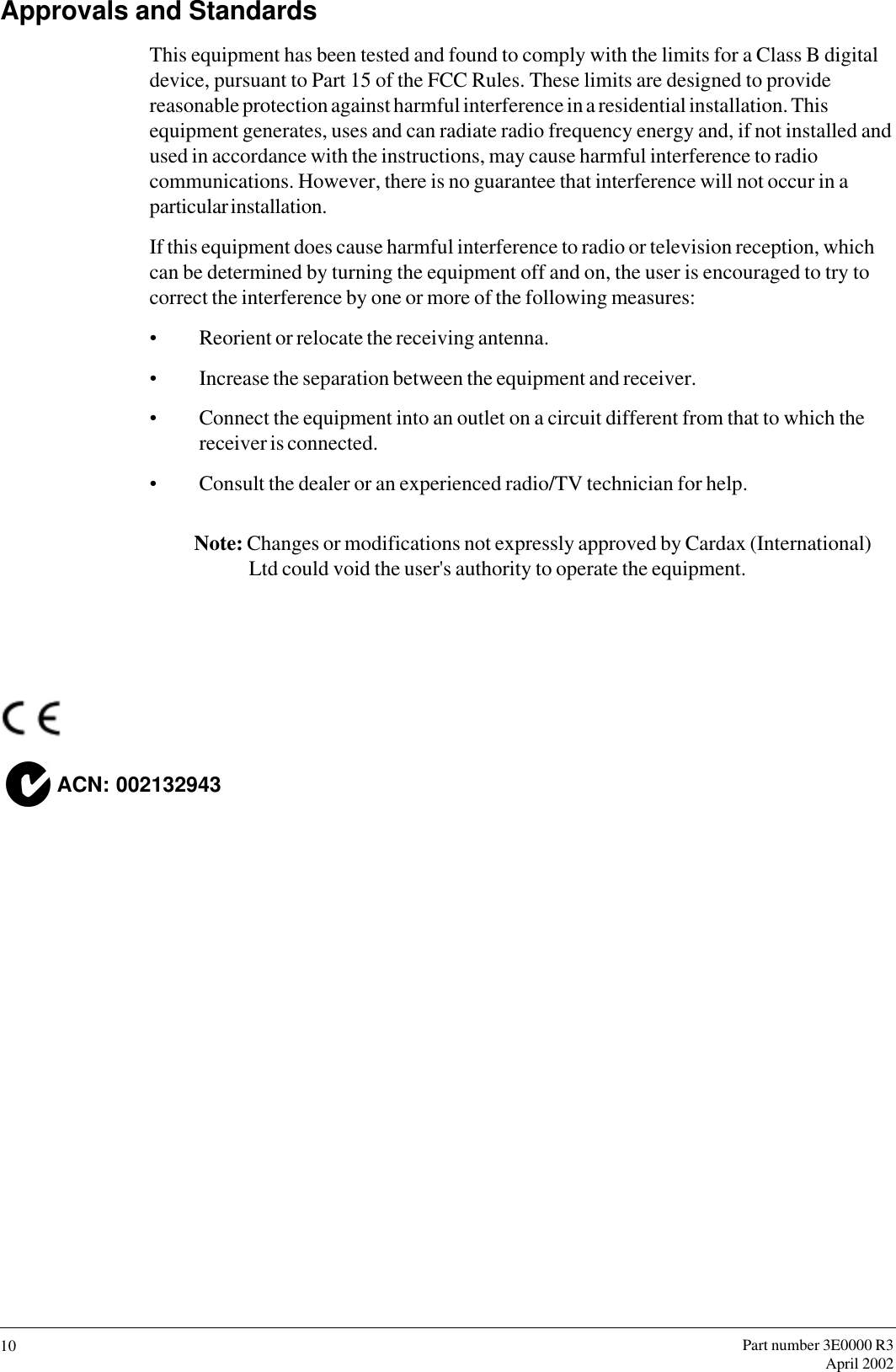 Part number 3E0000 R3April 200210Approvals and StandardsThis equipment has been tested and found to comply with the limits for a Class B digitaldevice, pursuant to Part 15 of the FCC Rules. These limits are designed to providereasonable protection against harmful interference in a residential installation. Thisequipment generates, uses and can radiate radio frequency energy and, if not installed andused in accordance with the instructions, may cause harmful interference to radiocommunications. However, there is no guarantee that interference will not occur in aparticular installation.If this equipment does cause harmful interference to radio or television reception, whichcan be determined by turning the equipment off and on, the user is encouraged to try tocorrect the interference by one or more of the following measures:Reorient or relocate the receiving antenna.Increase the separation between the equipment and receiver.Connect the equipment into an outlet on a circuit different from that to which thereceiver is connected.Consult the dealer or an experienced radio/TV technician for help.Note: Changes or modifications not expressly approved by Cardax (International)Ltd could void the user&apos;s authority to operate the equipment.  ACN: 002132943