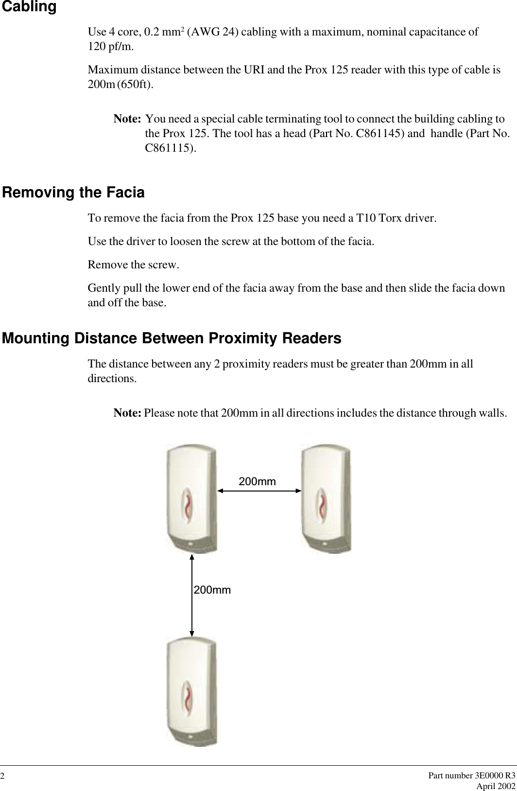 Part number 3E0000 R3April 20022CablingUse 4 core, 0.2 mm2 (AWG 24) cabling with a maximum, nominal capacitance of120 pf/m.Maximum distance between the URI and the Prox 125 reader with this type of cable is200m (650ft).Note: You need a special cable terminating tool to connect the building cabling tothe Prox 125. The tool has a head (Part No. C861145) and  handle (Part No.C861115).Removing the FaciaTo remove the facia from the Prox 125 base you need a T10 Torx driver.Use the driver to loosen the screw at the bottom of the facia.Remove the screw.Gently pull the lower end of the facia away from the base and then slide the facia downand off the base.Mounting Distance Between Proximity ReadersThe distance between any 2 proximity readers must be greater than 200mm in alldirections.Note: Please note that 200mm in all directions includes the distance through walls.200mm200mm