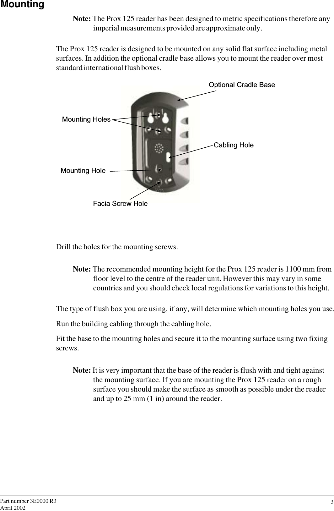 3Part number 3E0000 R3April 2002MountingNote: The Prox 125 reader has been designed to metric specifications therefore anyimperial measurements provided are approximate only.The Prox 125 reader is designed to be mounted on any solid flat surface including metalsurfaces. In addition the optional cradle base allows you to mount the reader over moststandard international flush boxes.Optional Cradle BaseCabling HoleMounting HolesMounting HoleFacia Screw HoleDrill the holes for the mounting screws.Note: The recommended mounting height for the Prox 125 reader is 1100 mm fromfloor level to the centre of the reader unit. However this may vary in somecountries and you should check local regulations for variations to this height.The type of flush box you are using, if any, will determine which mounting holes you use.Run the building cabling through the cabling hole.Fit the base to the mounting holes and secure it to the mounting surface using two fixingscrews.Note: It is very important that the base of the reader is flush with and tight againstthe mounting surface. If you are mounting the Prox 125 reader on a roughsurface you should make the surface as smooth as possible under the readerand up to 25 mm (1 in) around the reader.