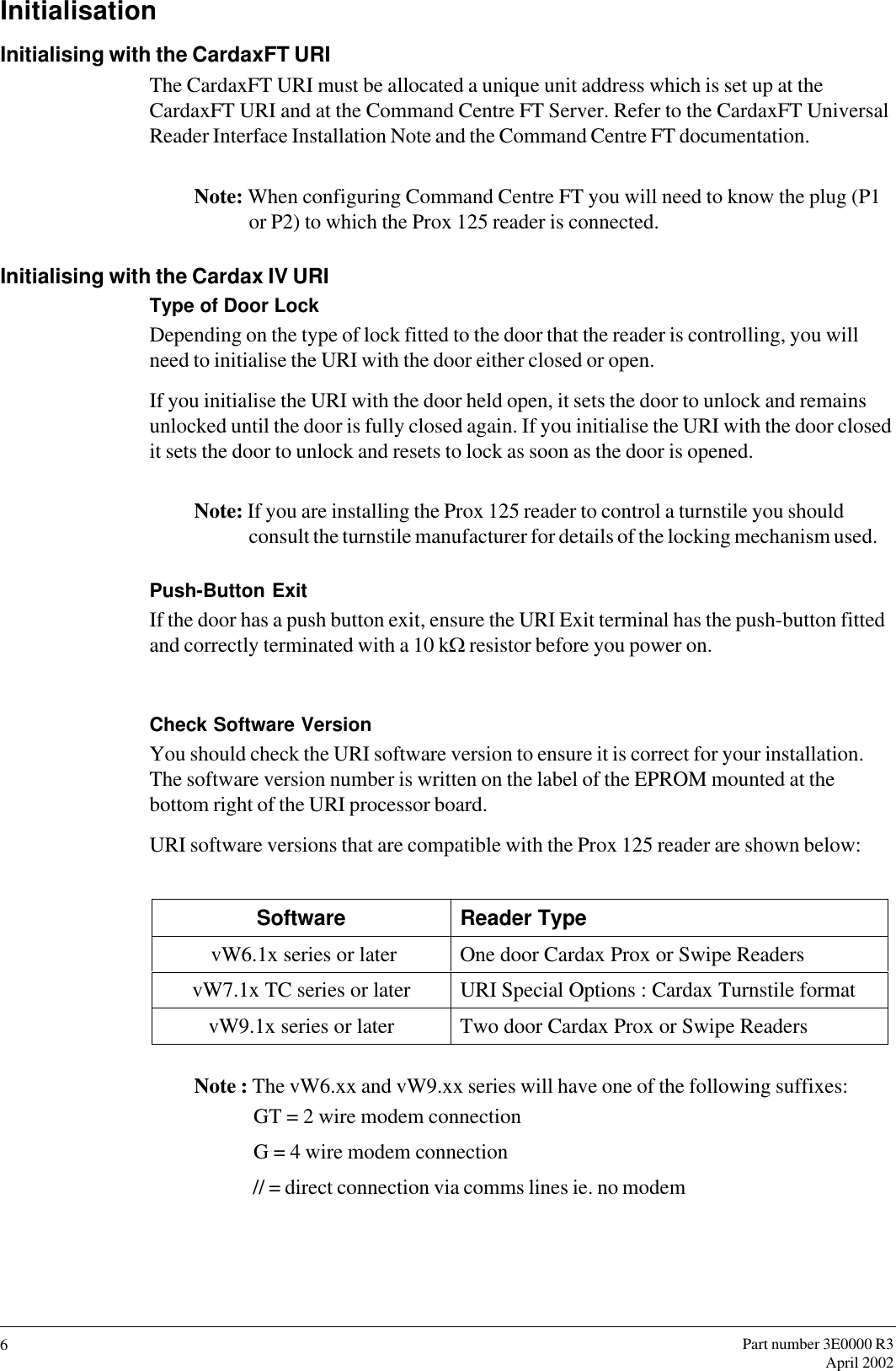 Part number 3E0000 R3April 20026InitialisationInitialising with the CardaxFT URIThe CardaxFT URI must be allocated a unique unit address which is set up at theCardaxFT URI and at the Command Centre FT Server. Refer to the CardaxFT UniversalReader Interface Installation Note and the Command Centre FT documentation.Note: When configuring Command Centre FT you will need to know the plug (P1or P2) to which the Prox 125 reader is connected.Initialising with the Cardax IV URIType of Door LockDepending on the type of lock fitted to the door that the reader is controlling, you willneed to initialise the URI with the door either closed or open.If you initialise the URI with the door held open, it sets the door to unlock and remainsunlocked until the door is fully closed again. If you initialise the URI with the door closedit sets the door to unlock and resets to lock as soon as the door is opened.Note: If you are installing the Prox 125 reader to control a turnstile you shouldconsult the turnstile manufacturer for details of the locking mechanism used.Push-Button ExitIf the door has a push button exit, ensure the URI Exit terminal has the push-button fittedand correctly terminated with a 10 kW resistor before you power on.Check Software VersionYou should check the URI software version to ensure it is correct for your installation.The software version number is written on the label of the EPROM mounted at thebottom right of the URI processor board.URI software versions that are compatible with the Prox 125 reader are shown below:                                        Software Reader Type vW6.1x series or later One door Cardax Prox or Swipe ReadersvW7.1x TC series or later URI Special Options : Cardax Turnstile formatvW9.1x series or later Two door Cardax Prox or Swipe ReadersNote : The vW6.xx and vW9.xx series will have one of the following suffixes: GT = 2 wire modem connection G = 4 wire modem connection // = direct connection via comms lines ie. no modem