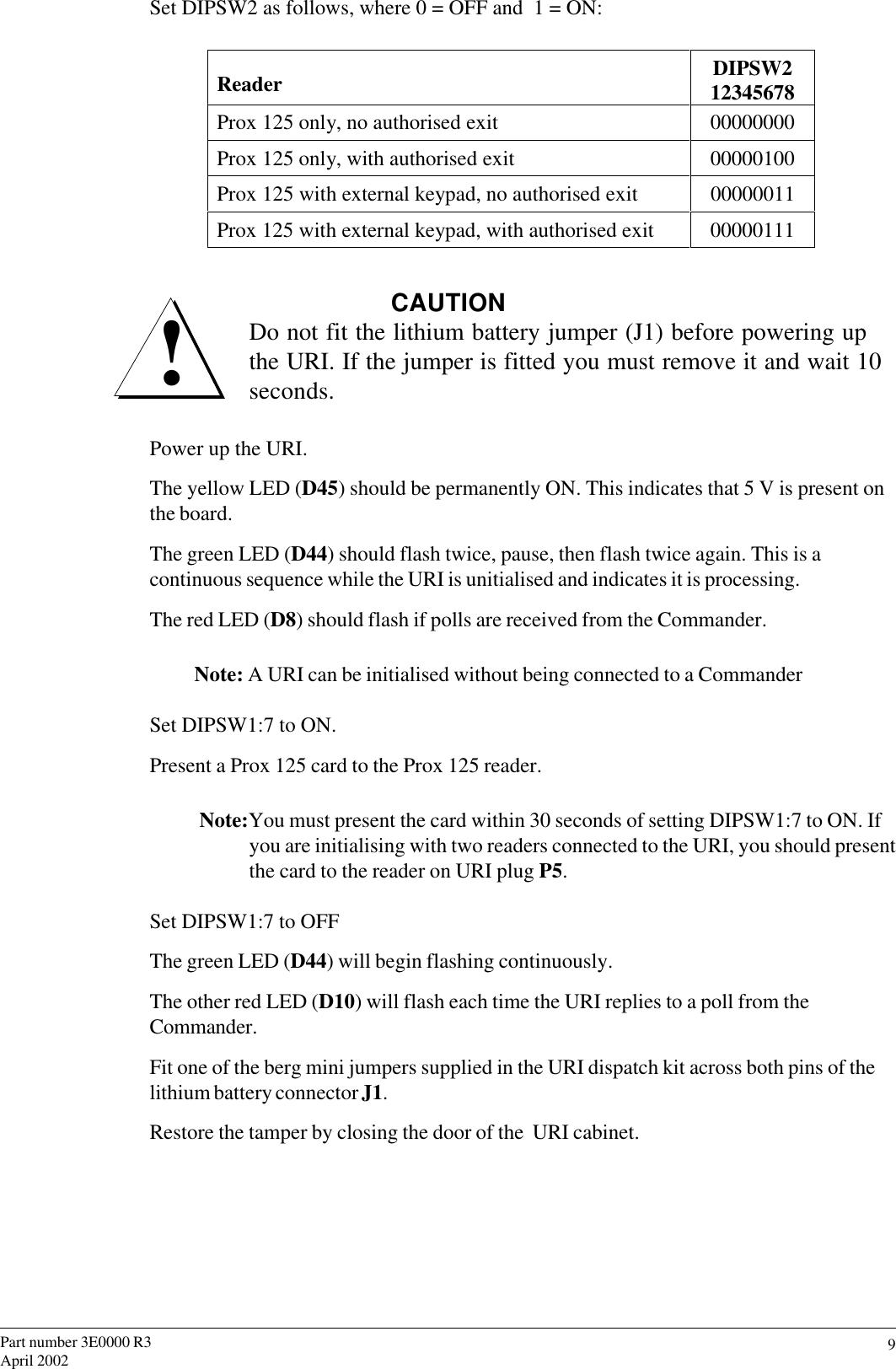 9Part number 3E0000 R3April 2002Set DIPSW2 as follows, where 0 = OFF and  1 = ON:           Reader DIPSW212345678Prox 125 only, no authorised exit 00000000Prox 125 only, with authorised exit 00000100Prox 125 with external keypad, no authorised exit 00000011Prox 125 with external keypad, with authorised exit 00000111CAUTIONDo not fit the lithium battery jumper (J1) before powering upthe URI. If the jumper is fitted you must remove it and wait 10seconds.Power up the URI.The yellow LED (D45) should be permanently ON. This indicates that 5 V is present onthe board.The green LED (D44) should flash twice, pause, then flash twice again. This is acontinuous sequence while the URI is unitialised and indicates it is processing.The red LED (D8) should flash if polls are received from the Commander.Note: A URI can be initialised without being connected to a CommanderSet DIPSW1:7 to ON.Present a Prox 125 card to the Prox 125 reader.Note:You must present the card within 30 seconds of setting DIPSW1:7 to ON. Ifyou are initialising with two readers connected to the URI, you should presentthe card to the reader on URI plug P5.Set DIPSW1:7 to OFFThe green LED (D44) will begin flashing continuously.The other red LED (D10) will flash each time the URI replies to a poll from theCommander.Fit one of the berg mini jumpers supplied in the URI dispatch kit across both pins of thelithium battery connector J1.Restore the tamper by closing the door of the  URI cabinet.!