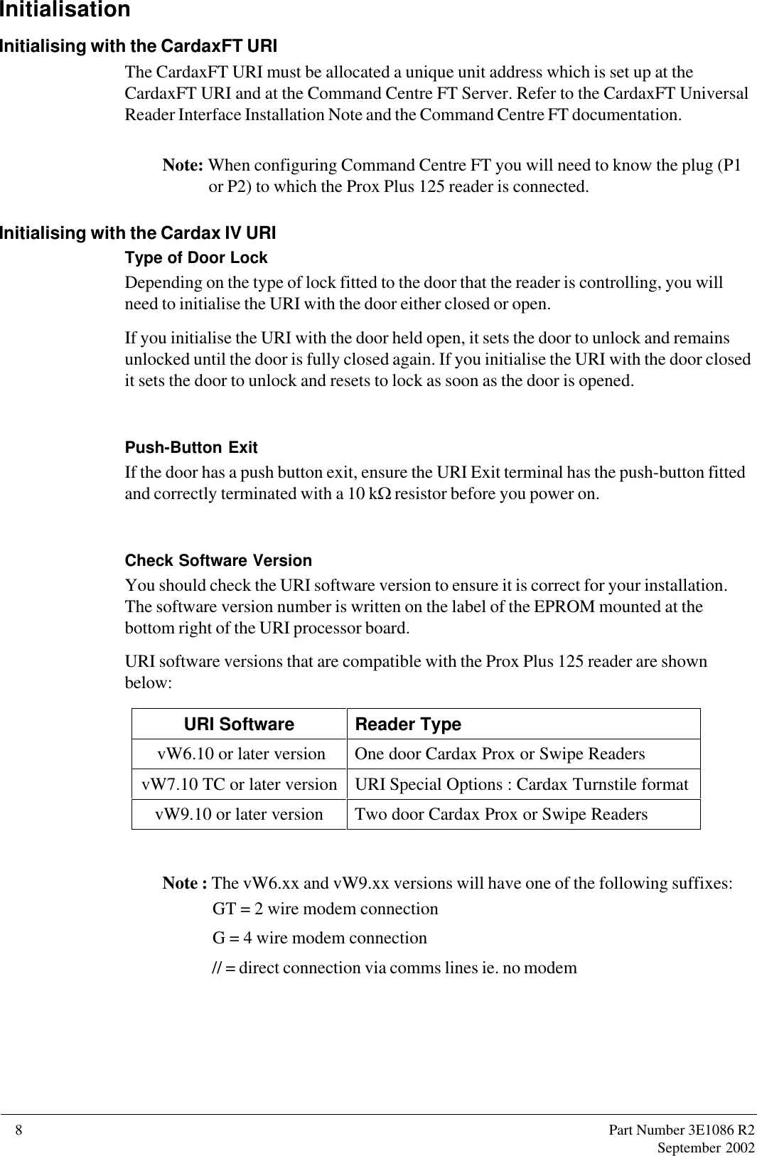 8      Part Number 3E1086 R2September 2002InitialisationInitialising with the CardaxFT URIThe CardaxFT URI must be allocated a unique unit address which is set up at theCardaxFT URI and at the Command Centre FT Server. Refer to the CardaxFT UniversalReader Interface Installation Note and the Command Centre FT documentation.Note: When configuring Command Centre FT you will need to know the plug (P1or P2) to which the Prox Plus 125 reader is connected.Initialising with the Cardax IV URIType of Door LockDepending on the type of lock fitted to the door that the reader is controlling, you willneed to initialise the URI with the door either closed or open.If you initialise the URI with the door held open, it sets the door to unlock and remainsunlocked until the door is fully closed again. If you initialise the URI with the door closedit sets the door to unlock and resets to lock as soon as the door is opened.Push-Button ExitIf the door has a push button exit, ensure the URI Exit terminal has the push-button fittedand correctly terminated with a 10 kW resistor before you power on.Check Software VersionYou should check the URI software version to ensure it is correct for your installation.The software version number is written on the label of the EPROM mounted at thebottom right of the URI processor board.URI software versions that are compatible with the Prox Plus 125 reader are shownbelow:URI Software Reader Type vW6.10 or later version One door Cardax Prox or Swipe ReadersvW7.10 TC or later version URI Special Options : Cardax Turnstile formatvW9.10 or later version Two door Cardax Prox or Swipe ReadersNote : The vW6.xx and vW9.xx versions will have one of the following suffixes: GT = 2 wire modem connection G = 4 wire modem connection // = direct connection via comms lines ie. no modem