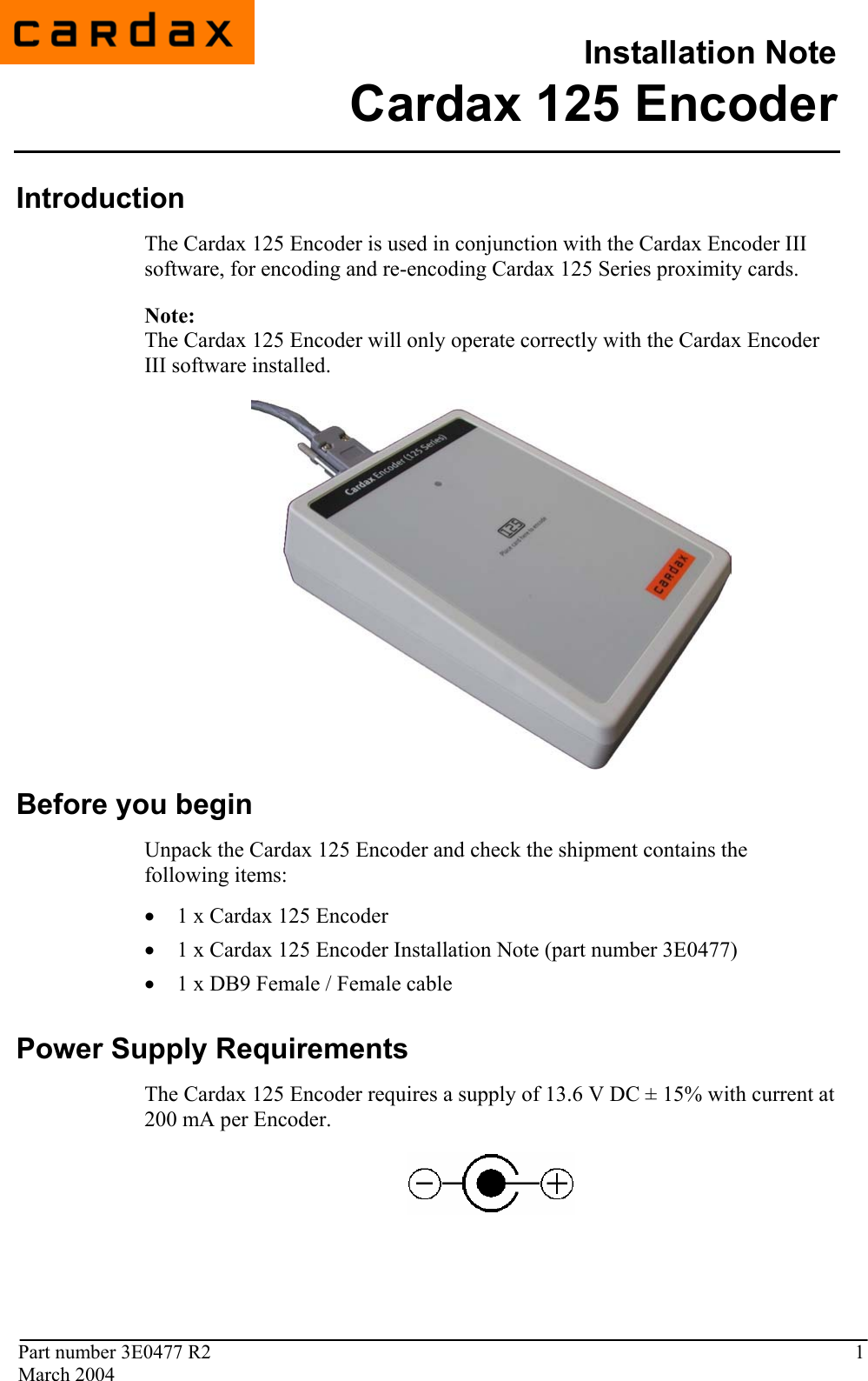                                          Installation Note  Part number 3E0477 R2  1 March 2004  3E0477 R1 February 2004  Introduction The Cardax 125 Encoder is used in conjunction with the Cardax Encoder III software, for encoding and re-encoding Cardax 125 Series proximity cards. Note: The Cardax 125 Encoder will only operate correctly with the Cardax Encoder III software installed.   Before you begin Unpack the Cardax 125 Encoder and check the shipment contains the following items: • 1 x Cardax 125 Encoder • 1 x Cardax 125 Encoder Installation Note (part number 3E0477) • 1 x DB9 Female / Female cable   Power Supply Requirements The Cardax 125 Encoder requires a supply of 13.6 V DC ± 15% with current at 200 mA per Encoder.   Cardax 125 Encoder