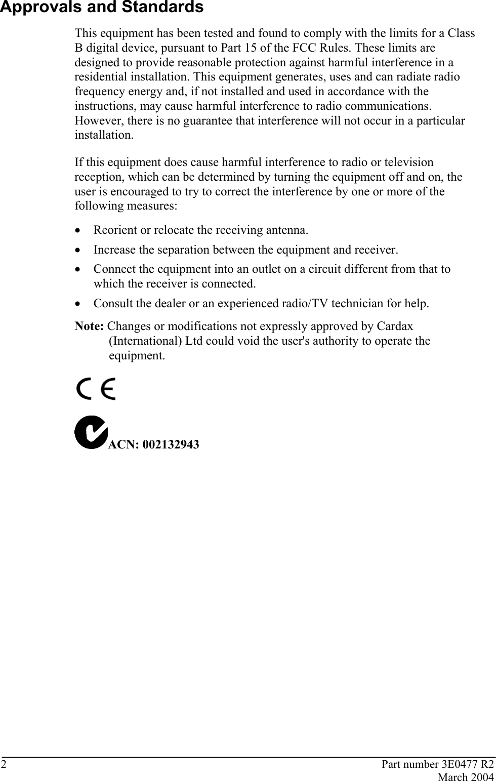 2  Part number 3E0477 R2  March 2004  Approvals and Standards This equipment has been tested and found to comply with the limits for a Class B digital device, pursuant to Part 15 of the FCC Rules. These limits are designed to provide reasonable protection against harmful interference in a residential installation. This equipment generates, uses and can radiate radio frequency energy and, if not installed and used in accordance with the instructions, may cause harmful interference to radio communications. However, there is no guarantee that interference will not occur in a particular installation.  If this equipment does cause harmful interference to radio or television reception, which can be determined by turning the equipment off and on, the user is encouraged to try to correct the interference by one or more of the following measures:  • Reorient or relocate the receiving antenna.  • Increase the separation between the equipment and receiver.  • Connect the equipment into an outlet on a circuit different from that to which the receiver is connected.  • Consult the dealer or an experienced radio/TV technician for help.  Note: Changes or modifications not expressly approved by Cardax (International) Ltd could void the user&apos;s authority to operate the equipment.   ACN: 002132943   