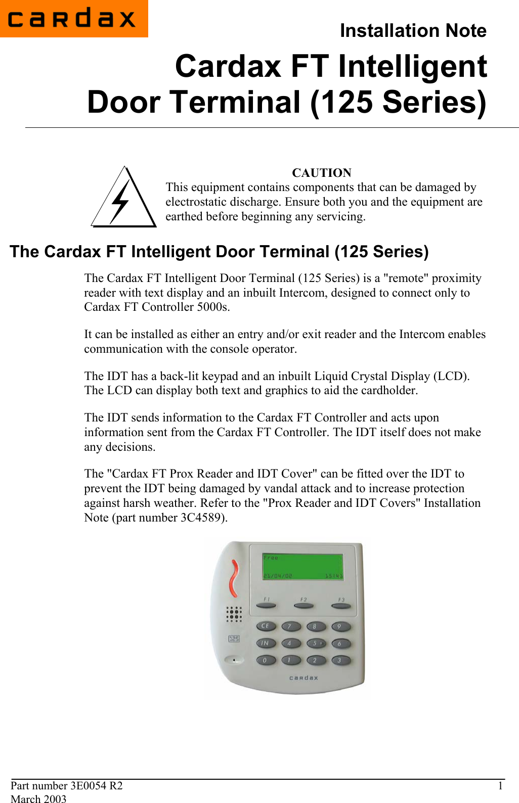                                          Installation NoteCardax FT Intelligent Door Terminal (125 Series)  Part number 3E0054 R2  1 March 2003                                            CAUTION This equipment contains components that can be damaged by electrostatic discharge. Ensure both you and the equipment are earthed before beginning any servicing.  3E0054 R1 December 2002  The Cardax FT Intelligent Door Terminal (125 Series) The Cardax FT Intelligent Door Terminal (125 Series) is a &quot;remote&quot; proximity reader with text display and an inbuilt Intercom, designed to connect only to Cardax FT Controller 5000s.  It can be installed as either an entry and/or exit reader and the Intercom enables communication with the console operator.  The IDT has a back-lit keypad and an inbuilt Liquid Crystal Display (LCD).  The LCD can display both text and graphics to aid the cardholder.  The IDT sends information to the Cardax FT Controller and acts upon information sent from the Cardax FT Controller. The IDT itself does not make any decisions.  The &quot;Cardax FT Prox Reader and IDT Cover&quot; can be fitted over the IDT to prevent the IDT being damaged by vandal attack and to increase protection against harsh weather. Refer to the &quot;Prox Reader and IDT Covers&quot; Installation Note (part number 3C4589).      