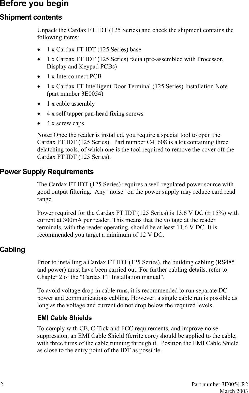  2  Part number 3E0054 R2  March 2003  Before you begin Shipment contents Unpack the Cardax FT IDT (125 Series) and check the shipment contains the following items:  • 1 x Cardax FT IDT (125 Series) base  • 1 x Cardax FT IDT (125 Series) facia (pre-assembled with Processor, Display and Keypad PCBs)  • 1 x Interconnect PCB  • 1 x Cardax FT Intelligent Door Terminal (125 Series) Installation Note (part number 3E0054)  • 1 x cable assembly  • 4 x self tapper pan-head fixing screws • 4 x screw caps  Note: Once the reader is installed, you require a special tool to open the Cardax FT IDT (125 Series).  Part number C41608 is a kit containing three delatching tools, of which one is the tool required to remove the cover off the Cardax FT IDT (125 Series).   Power Supply Requirements The Cardax FT IDT (125 Series) requires a well regulated power source with good output filtering.  Any &quot;noise&quot; on the power supply may reduce card read range. Power required for the Cardax FT IDT (125 Series) is 13.6 V DC (± 15%) with current at 300mA per reader. This means that the voltage at the reader terminals, with the reader operating, should be at least 11.6 V DC. It is recommended you target a minimum of 12 V DC.   Cabling Prior to installing a Cardax FT IDT (125 Series), the building cabling (RS485 and power) must have been carried out. For further cabling details, refer to Chapter 2 of the &quot;Cardax FT Installation manual&quot;.  To avoid voltage drop in cable runs, it is recommended to run separate DC power and communications cabling. However, a single cable run is possible as long as the voltage and current do not drop below the required levels.  EMI Cable Shields To comply with CE, C-Tick and FCC requirements, and improve noise suppression, an EMI Cable Shield (ferrite core) should be applied to the cable, with three turns of the cable running through it.  Position the EMI Cable Shield as close to the entry point of the IDT as possible.  