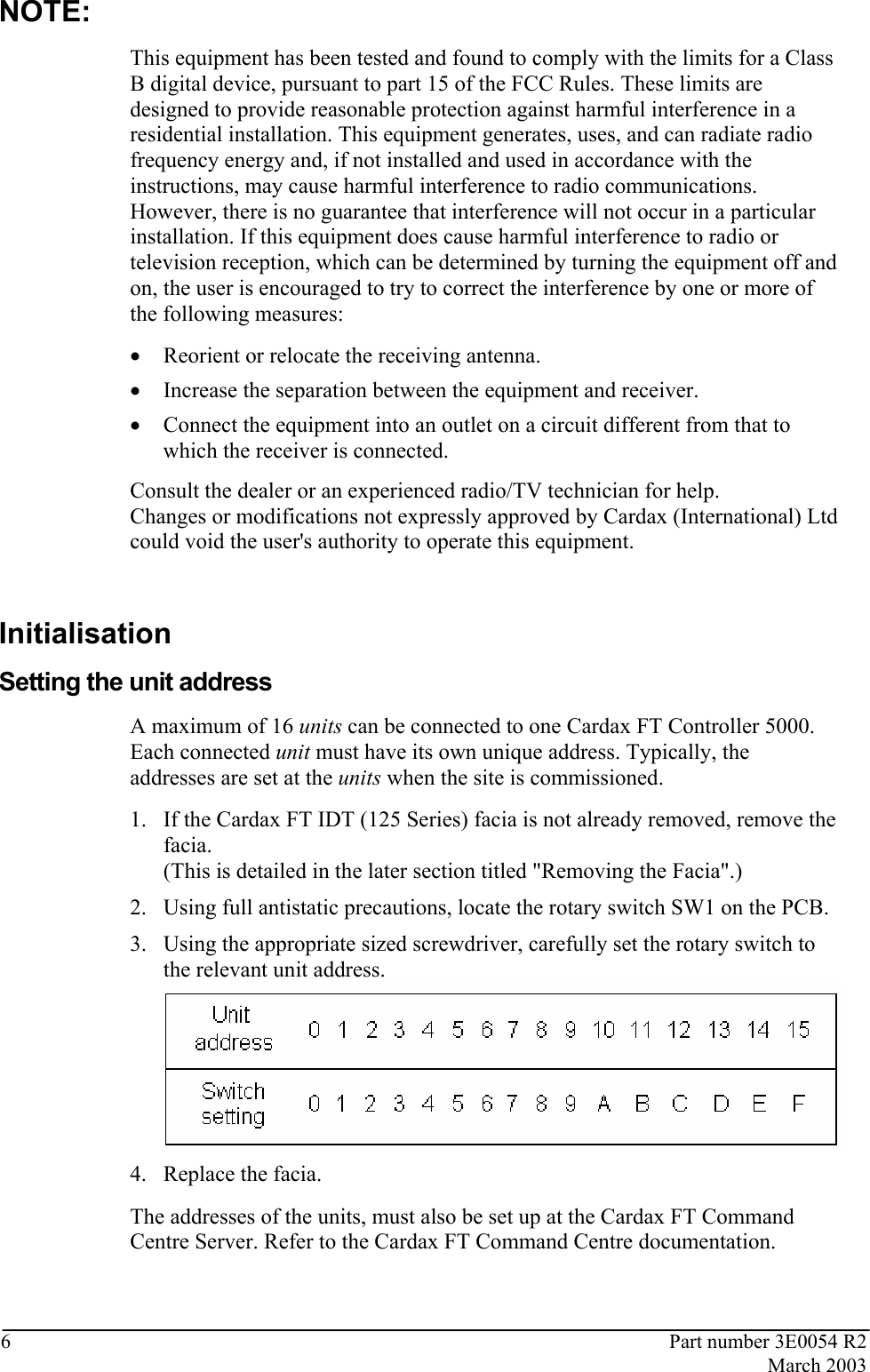  6  Part number 3E0054 R2  March 2003  NOTE: This equipment has been tested and found to comply with the limits for a Class B digital device, pursuant to part 15 of the FCC Rules. These limits are designed to provide reasonable protection against harmful interference in a residential installation. This equipment generates, uses, and can radiate radio frequency energy and, if not installed and used in accordance with the instructions, may cause harmful interference to radio communications. However, there is no guarantee that interference will not occur in a particular installation. If this equipment does cause harmful interference to radio or television reception, which can be determined by turning the equipment off and on, the user is encouraged to try to correct the interference by one or more of the following measures:  • Reorient or relocate the receiving antenna.  • Increase the separation between the equipment and receiver.  • Connect the equipment into an outlet on a circuit different from that to which the receiver is connected.  Consult the dealer or an experienced radio/TV technician for help. Changes or modifications not expressly approved by Cardax (International) Ltd could void the user&apos;s authority to operate this equipment.   Initialisation Setting the unit address A maximum of 16 units can be connected to one Cardax FT Controller 5000. Each connected unit must have its own unique address. Typically, the addresses are set at the units when the site is commissioned.  1. If the Cardax FT IDT (125 Series) facia is not already removed, remove the facia. (This is detailed in the later section titled &quot;Removing the Facia&quot;.)  2. Using full antistatic precautions, locate the rotary switch SW1 on the PCB.  3. Using the appropriate sized screwdriver, carefully set the rotary switch to the relevant unit address.  4. Replace the facia. The addresses of the units, must also be set up at the Cardax FT Command Centre Server. Refer to the Cardax FT Command Centre documentation.   