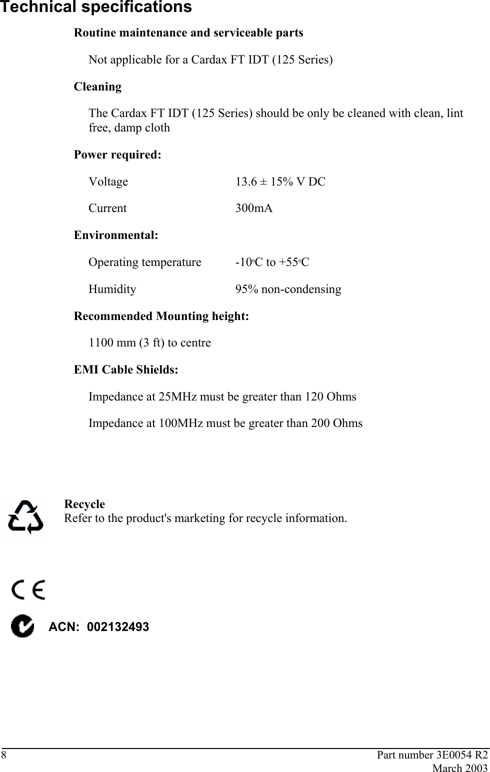  8  Part number 3E0054 R2  March 2003  Technical specifications Routine maintenance and serviceable parts   Not applicable for a Cardax FT IDT (125 Series)   Cleaning    The Cardax FT IDT (125 Series) should be only be cleaned with clean, lint free, damp cloth  Power required:   Voltage  13.6 ± 15% V DC  Current  300mA Environmental:  Operating temperature  -100C to +550C  Humidity  95% non-condensing Recommended Mounting height:  1100 mm (3 ft) to centre   EMI Cable Shields:    Impedance at 25MHz must be greater than 120 Ohms Impedance at 100MHz must be greater than 200 Ohms     Recycle Refer to the product&apos;s marketing for recycle information.     ACN:  002132493    