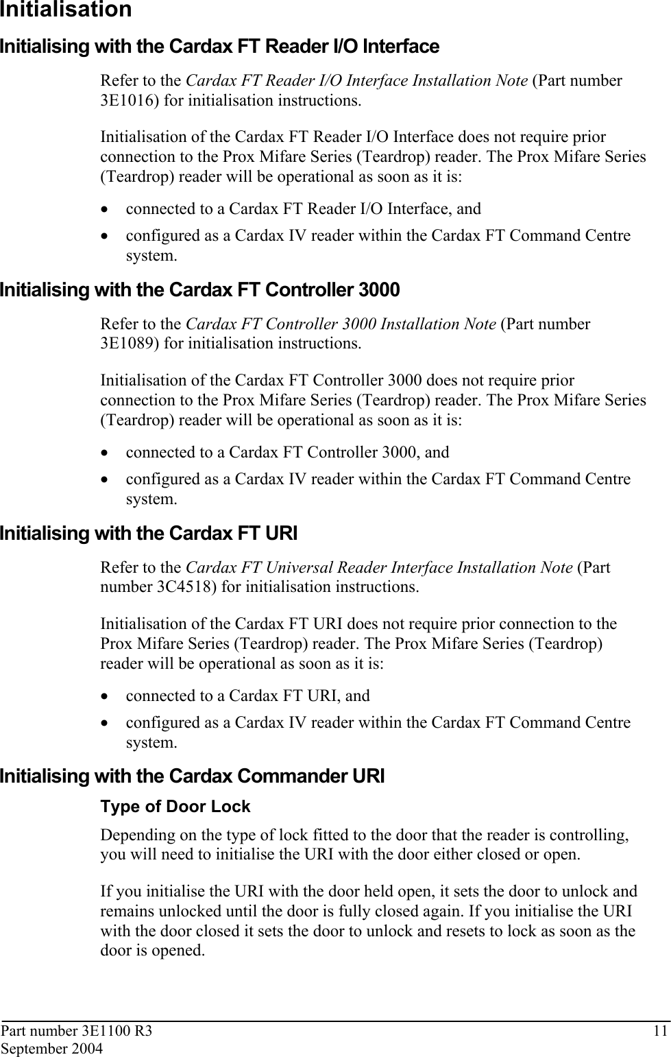 Part number 3E1100 R3  11 September 2004  Initialisation Initialising with the Cardax FT Reader I/O Interface Refer to the Cardax FT Reader I/O Interface Installation Note (Part number 3E1016) for initialisation instructions. Initialisation of the Cardax FT Reader I/O Interface does not require prior connection to the Prox Mifare Series (Teardrop) reader. The Prox Mifare Series (Teardrop) reader will be operational as soon as it is: • connected to a Cardax FT Reader I/O Interface, and  • configured as a Cardax IV reader within the Cardax FT Command Centre system.  Initialising with the Cardax FT Controller 3000 Refer to the Cardax FT Controller 3000 Installation Note (Part number 3E1089) for initialisation instructions. Initialisation of the Cardax FT Controller 3000 does not require prior connection to the Prox Mifare Series (Teardrop) reader. The Prox Mifare Series (Teardrop) reader will be operational as soon as it is: • connected to a Cardax FT Controller 3000, and  • configured as a Cardax IV reader within the Cardax FT Command Centre system.  Initialising with the Cardax FT URI Refer to the Cardax FT Universal Reader Interface Installation Note (Part number 3C4518) for initialisation instructions. Initialisation of the Cardax FT URI does not require prior connection to the Prox Mifare Series (Teardrop) reader. The Prox Mifare Series (Teardrop) reader will be operational as soon as it is: • connected to a Cardax FT URI, and  • configured as a Cardax IV reader within the Cardax FT Command Centre system.  Initialising with the Cardax Commander URI Type of Door Lock Depending on the type of lock fitted to the door that the reader is controlling, you will need to initialise the URI with the door either closed or open.  If you initialise the URI with the door held open, it sets the door to unlock and remains unlocked until the door is fully closed again. If you initialise the URI with the door closed it sets the door to unlock and resets to lock as soon as the door is opened.  