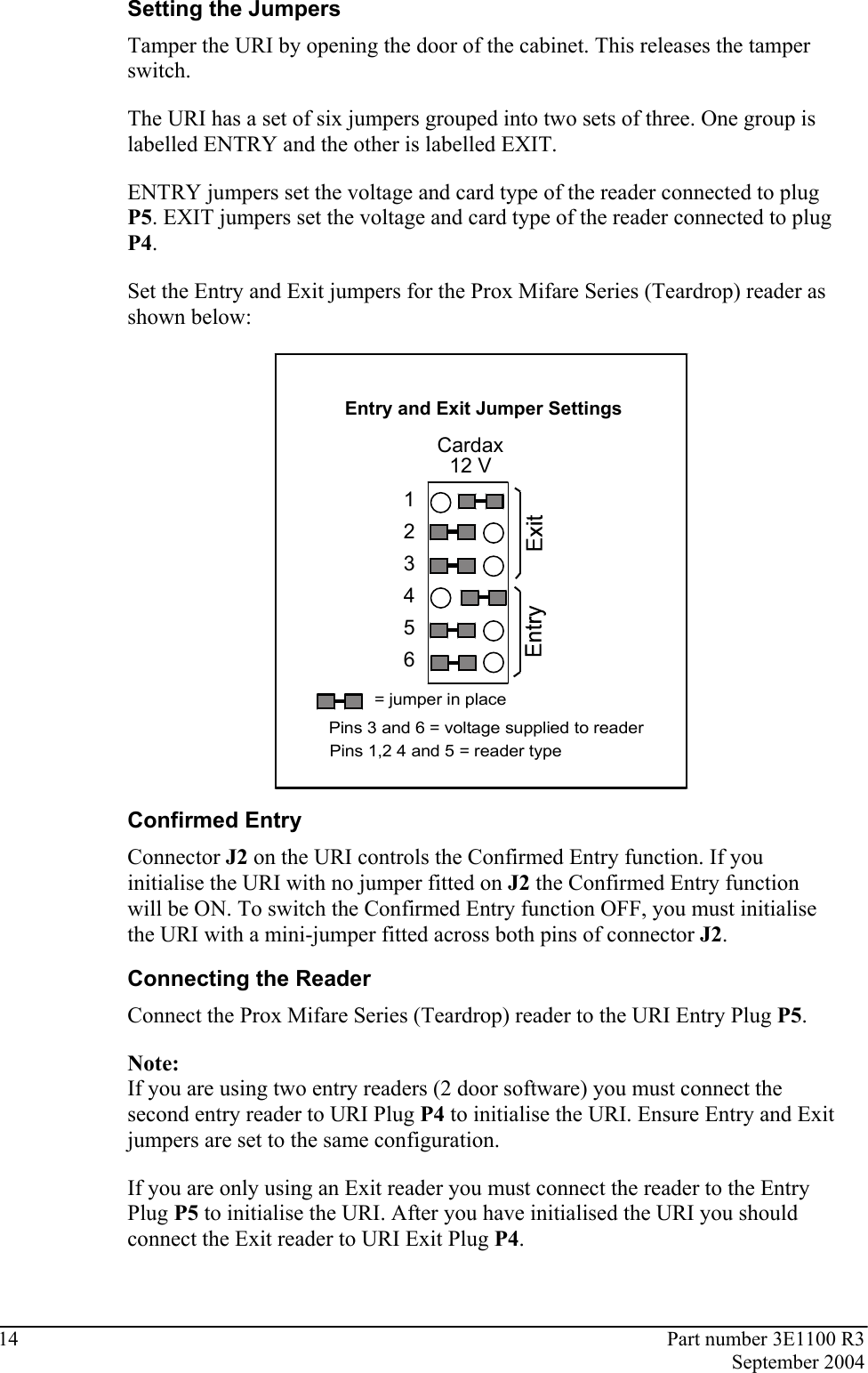 14  Part number 3E1100 R3  September 2004  Setting the Jumpers Tamper the URI by opening the door of the cabinet. This releases the tamper switch.  The URI has a set of six jumpers grouped into two sets of three. One group is labelled ENTRY and the other is labelled EXIT.  ENTRY jumpers set the voltage and card type of the reader connected to plug P5. EXIT jumpers set the voltage and card type of the reader connected to plug P4.  Set the Entry and Exit jumpers for the Prox Mifare Series (Teardrop) reader as shown below:  Entry and Exit Jumper SettingsCardax12 V123456= jumper in placePins 3 and 6 = voltage supplied to readerPins 1,2 4 and 5 = reader type  Confirmed Entry Connector J2 on the URI controls the Confirmed Entry function. If you initialise the URI with no jumper fitted on J2 the Confirmed Entry function will be ON. To switch the Confirmed Entry function OFF, you must initialise the URI with a mini-jumper fitted across both pins of connector J2.   Connecting the Reader Connect the Prox Mifare Series (Teardrop) reader to the URI Entry Plug P5.  Note: If you are using two entry readers (2 door software) you must connect the second entry reader to URI Plug P4 to initialise the URI. Ensure Entry and Exit jumpers are set to the same configuration. If you are only using an Exit reader you must connect the reader to the Entry Plug P5 to initialise the URI. After you have initialised the URI you should connect the Exit reader to URI Exit Plug P4.   