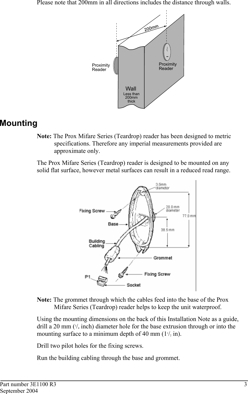 Part number 3E1100 R3  3 September 2004  Please note that 200mm in all directions includes the distance through walls.  WallProximityReaderProximityReaderLess than200mmthick  Mounting Note: The Prox Mifare Series (Teardrop) reader has been designed to metric specifications. Therefore any imperial measurements provided are approximate only.  The Prox Mifare Series (Teardrop) reader is designed to be mounted on any solid flat surface, however metal surfaces can result in a reduced read range.   Note: The grommet through which the cables feed into the base of the Prox Mifare Series (Teardrop) reader helps to keep the unit waterproof.  Using the mounting dimensions on the back of this Installation Note as a guide, drill a 20 mm (3/4 inch) diameter hole for the base extrusion through or into the mounting surface to a minimum depth of 40 mm (11/2 in). Drill two pilot holes for the fixing screws. Run the building cabling through the base and grommet. 
