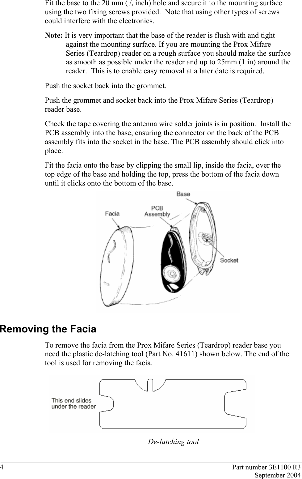 4  Part number 3E1100 R3  September 2004  Fit the base to the 20 mm (3/4 inch) hole and secure it to the mounting surface using the two fixing screws provided.  Note that using other types of screws could interfere with the electronics. Note: It is very important that the base of the reader is flush with and tight against the mounting surface. If you are mounting the Prox Mifare Series (Teardrop) reader on a rough surface you should make the surface as smooth as possible under the reader and up to 25mm (1 in) around the reader.  This is to enable easy removal at a later date is required. Push the socket back into the grommet.  Push the grommet and socket back into the Prox Mifare Series (Teardrop) reader base.  Check the tape covering the antenna wire solder joints is in position.  Install the PCB assembly into the base, ensuring the connector on the back of the PCB assembly fits into the socket in the base. The PCB assembly should click into place.  Fit the facia onto the base by clipping the small lip, inside the facia, over the top edge of the base and holding the top, press the bottom of the facia down until it clicks onto the bottom of the base.    Removing the Facia To remove the facia from the Prox Mifare Series (Teardrop) reader base you need the plastic de-latching tool (Part No. 41611) shown below. The end of the tool is used for removing the facia.   De-latching tool  