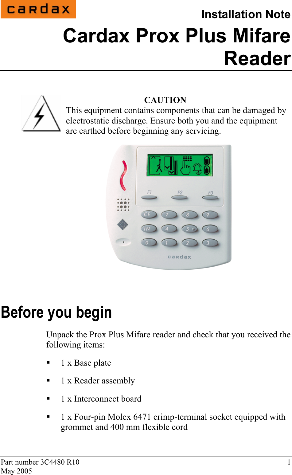 Part number 3C4480 R10  1 May 2005  Installation Note Cardax Prox Plus Mifare Reader  CAUTION This equipment contains components that can be damaged by electrostatic discharge. Ensure both you and the equipment are earthed before beginning any servicing.  Before you begin Unpack the Prox Plus Mifare reader and check that you received the following items:  1 x Base plate  1 x Reader assembly  1 x Interconnect board  1 x Four-pin Molex 6471 crimp-terminal socket equipped with grommet and 400 mm flexible cord 