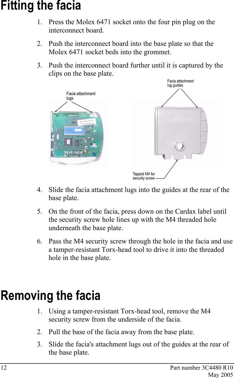 12  Part number 3C4480 R10  May 2005 Fitting the facia 1. Press the Molex 6471 socket onto the four pin plug on the interconnect board.  2. Push the interconnect board into the base plate so that the Molex 6471 socket beds into the grommet.  3. Push the interconnect board further until it is captured by the clips on the base plate.   4. Slide the facia attachment lugs into the guides at the rear of the base plate. 5. On the front of the facia, press down on the Cardax label until the security screw hole lines up with the M4 threaded hole underneath the base plate. 6. Pass the M4 security screw through the hole in the facia and use a tamper-resistant Torx-head tool to drive it into the threaded hole in the base plate. Removing the facia 1. Using a tamper-resistant Torx-head tool, remove the M4 security screw from the underside of the facia. 2. Pull the base of the facia away from the base plate. 3. Slide the facia&apos;s attachment lugs out of the guides at the rear of the base plate. 