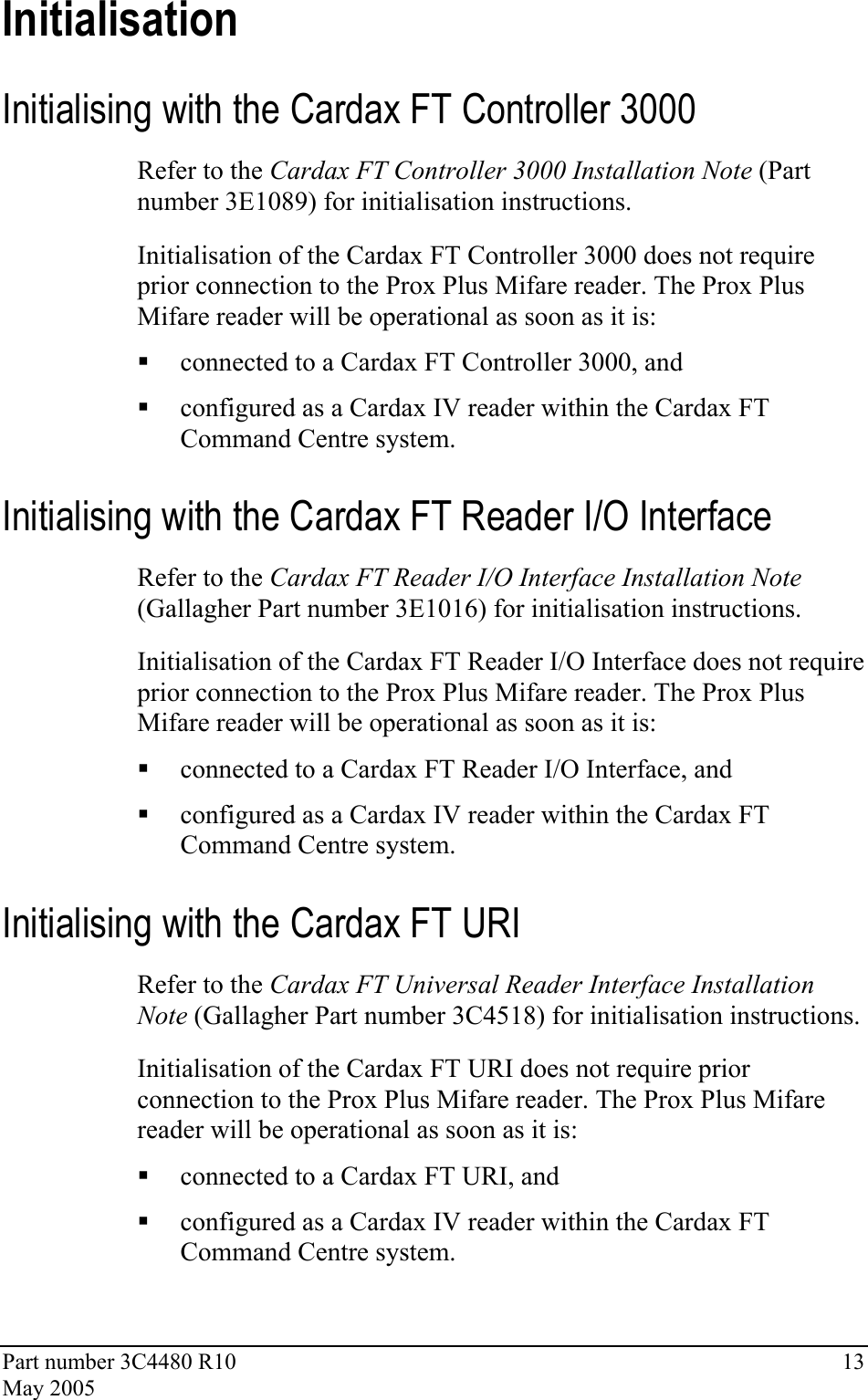 Part number 3C4480 R10  13 May 2005 Initialisation Initialising with the Cardax FT Controller 3000 Refer to the Cardax FT Controller 3000 Installation Note (Part number 3E1089) for initialisation instructions. Initialisation of the Cardax FT Controller 3000 does not require prior connection to the Prox Plus Mifare reader. The Prox Plus Mifare reader will be operational as soon as it is:  connected to a Cardax FT Controller 3000, and   configured as a Cardax IV reader within the Cardax FT Command Centre system. Initialising with the Cardax FT Reader I/O Interface Refer to the Cardax FT Reader I/O Interface Installation Note (Gallagher Part number 3E1016) for initialisation instructions. Initialisation of the Cardax FT Reader I/O Interface does not require prior connection to the Prox Plus Mifare reader. The Prox Plus Mifare reader will be operational as soon as it is:  connected to a Cardax FT Reader I/O Interface, and   configured as a Cardax IV reader within the Cardax FT Command Centre system. Initialising with the Cardax FT URI Refer to the Cardax FT Universal Reader Interface Installation Note (Gallagher Part number 3C4518) for initialisation instructions. Initialisation of the Cardax FT URI does not require prior connection to the Prox Plus Mifare reader. The Prox Plus Mifare reader will be operational as soon as it is:  connected to a Cardax FT URI, and   configured as a Cardax IV reader within the Cardax FT Command Centre system. 