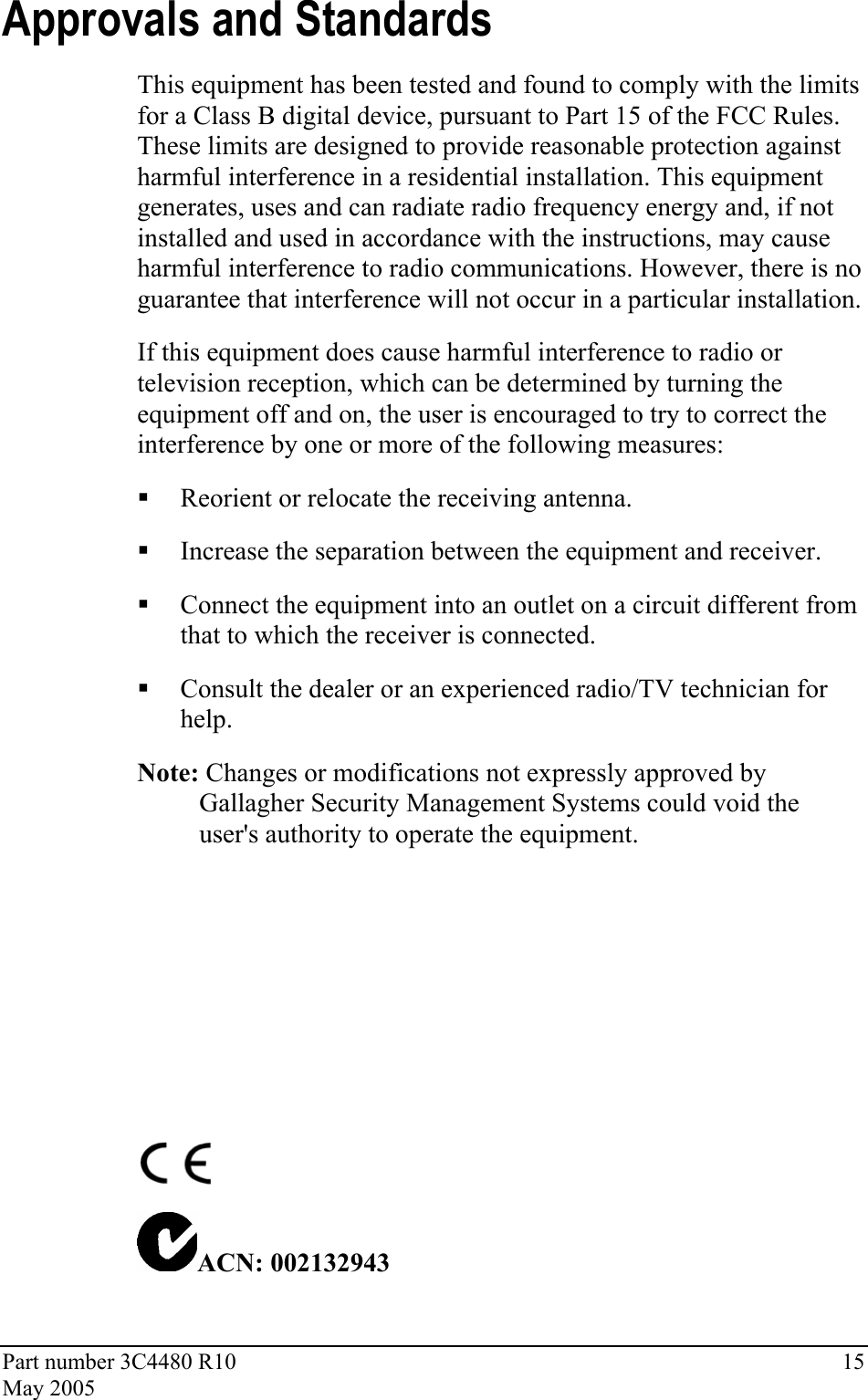 Part number 3C4480 R10  15 May 2005 Approvals and Standards This equipment has been tested and found to comply with the limits for a Class B digital device, pursuant to Part 15 of the FCC Rules. These limits are designed to provide reasonable protection against harmful interference in a residential installation. This equipment generates, uses and can radiate radio frequency energy and, if not installed and used in accordance with the instructions, may cause harmful interference to radio communications. However, there is no guarantee that interference will not occur in a particular installation.  If this equipment does cause harmful interference to radio or television reception, which can be determined by turning the equipment off and on, the user is encouraged to try to correct the interference by one or more of the following measures:   Reorient or relocate the receiving antenna.   Increase the separation between the equipment and receiver.   Connect the equipment into an outlet on a circuit different from that to which the receiver is connected.   Consult the dealer or an experienced radio/TV technician for help.  Note: Changes or modifications not expressly approved by Gallagher Security Management Systems could void the user&apos;s authority to operate the equipment.        ACN: 002132943   