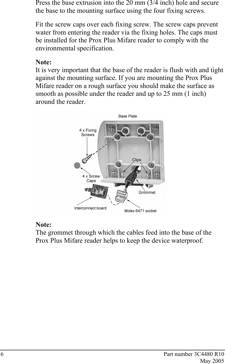 6  Part number 3C4480 R10  May 2005 Press the base extrusion into the 20 mm (3/4 inch) hole and secure the base to the mounting surface using the four fixing screws.  Fit the screw caps over each fixing screw. The screw caps prevent water from entering the reader via the fixing holes. The caps must be installed for the Prox Plus Mifare reader to comply with the environmental specification.  Note: It is very important that the base of the reader is flush with and tight against the mounting surface. If you are mounting the Prox Plus Mifare reader on a rough surface you should make the surface as smooth as possible under the reader and up to 25 mm (1 inch) around the reader.   Note: The grommet through which the cables feed into the base of the Prox Plus Mifare reader helps to keep the device waterproof. 