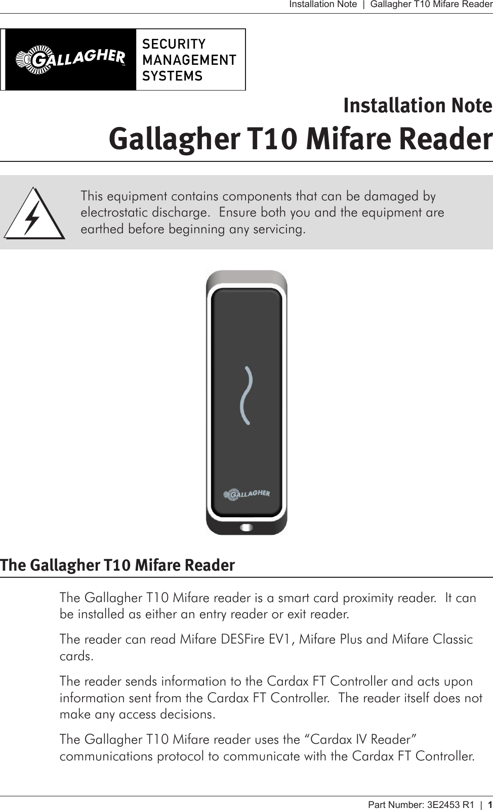 Part Number: 3E2453 R1  |  1   Installation Note  |  Gallagher T10 Mifare ReaderInstallation NoteGallagher T10 Mifare Reader The Gallagher T10 Mifare ReaderThe Gallagher T10 Mifare reader is a smart card proximity reader.  It can be installed as either an entry reader or exit reader.The reader can read Mifare DESFire EV1, Mifare Plus and Mifare Classic cards.The reader sends information to the Cardax FT Controller and acts upon information sent from the Cardax FT Controller.  The reader itself does not make any access decisions.The Gallagher T10 Mifare reader uses the “Cardax IV Reader” communications protocol to communicate with the Cardax FT Controller.This equipment contains components that can be damaged by electrostatic discharge.  Ensure both you and the equipment are earthed before beginning any servicing.