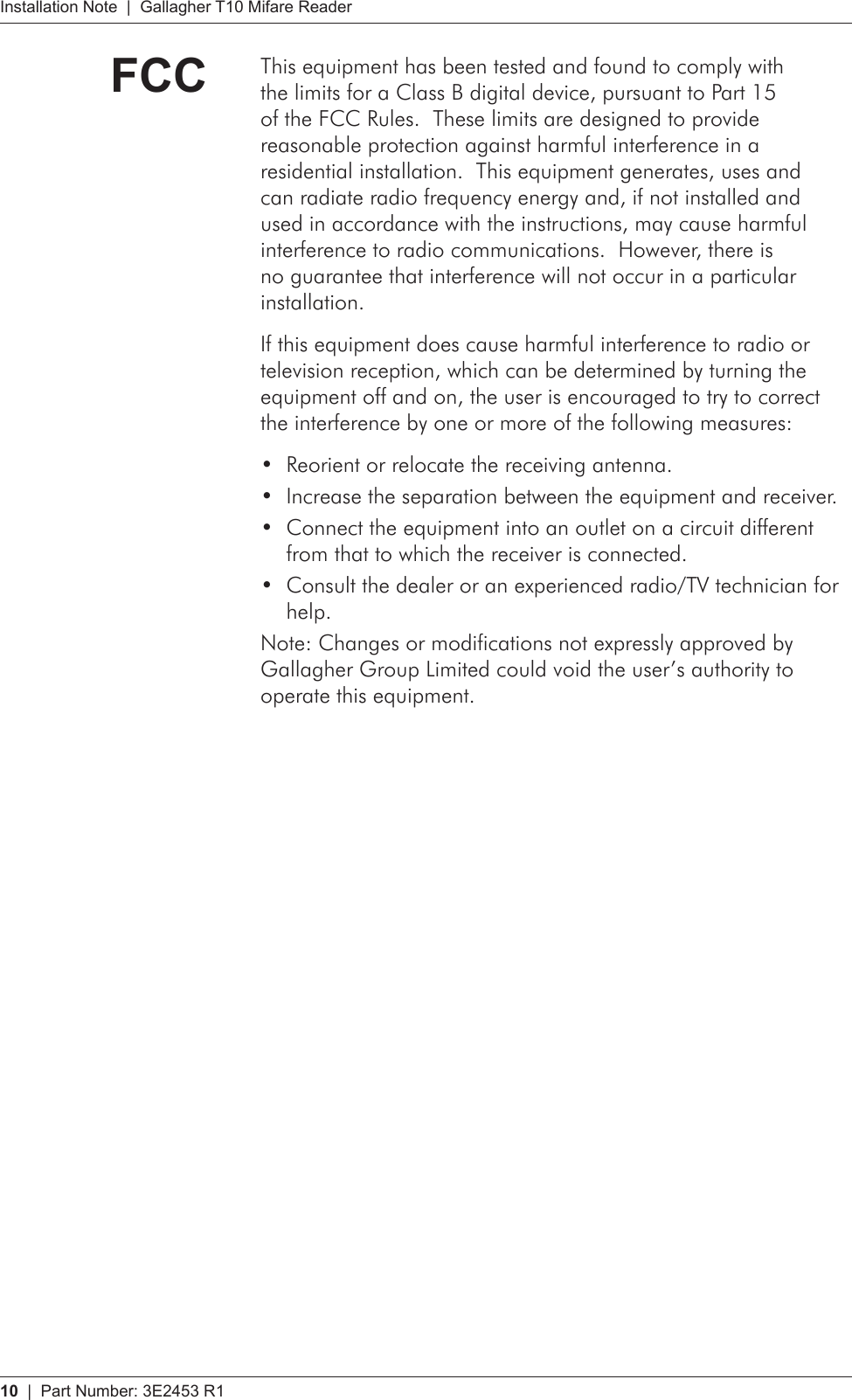 10   |  Part Number: 3E2453 R1Installation Note  |  Gallagher T10 Mifare ReaderFCC This equipment has been tested and found to comply with the limits for a Class B digital device, pursuant to Part 15 of the FCC Rules.  These limits are designed to provide reasonable protection against harmful interference in a residential installation.  This equipment generates, uses and can radiate radio frequency energy and, if not installed and used in accordance with the instructions, may cause harmful interference to radio communications.  However, there is no guarantee that interference will not occur in a particular installation.  If this equipment does cause harmful interference to radio or television reception, which can be determined by turning the equipment off and on, the user is encouraged to try to correct the interference by one or more of the following measures:Reorient or relocate the receiving antenna.•Increase the separation between the equipment and receiver.•Connect the equipment into an outlet on a circuit different •from that to which the receiver is connected.Consult the dealer or an experienced radio/TV technician for •help. Note: Changes or modifications not expressly approved by Gallagher Group Limited could void the user’s authority to operate this equipment.