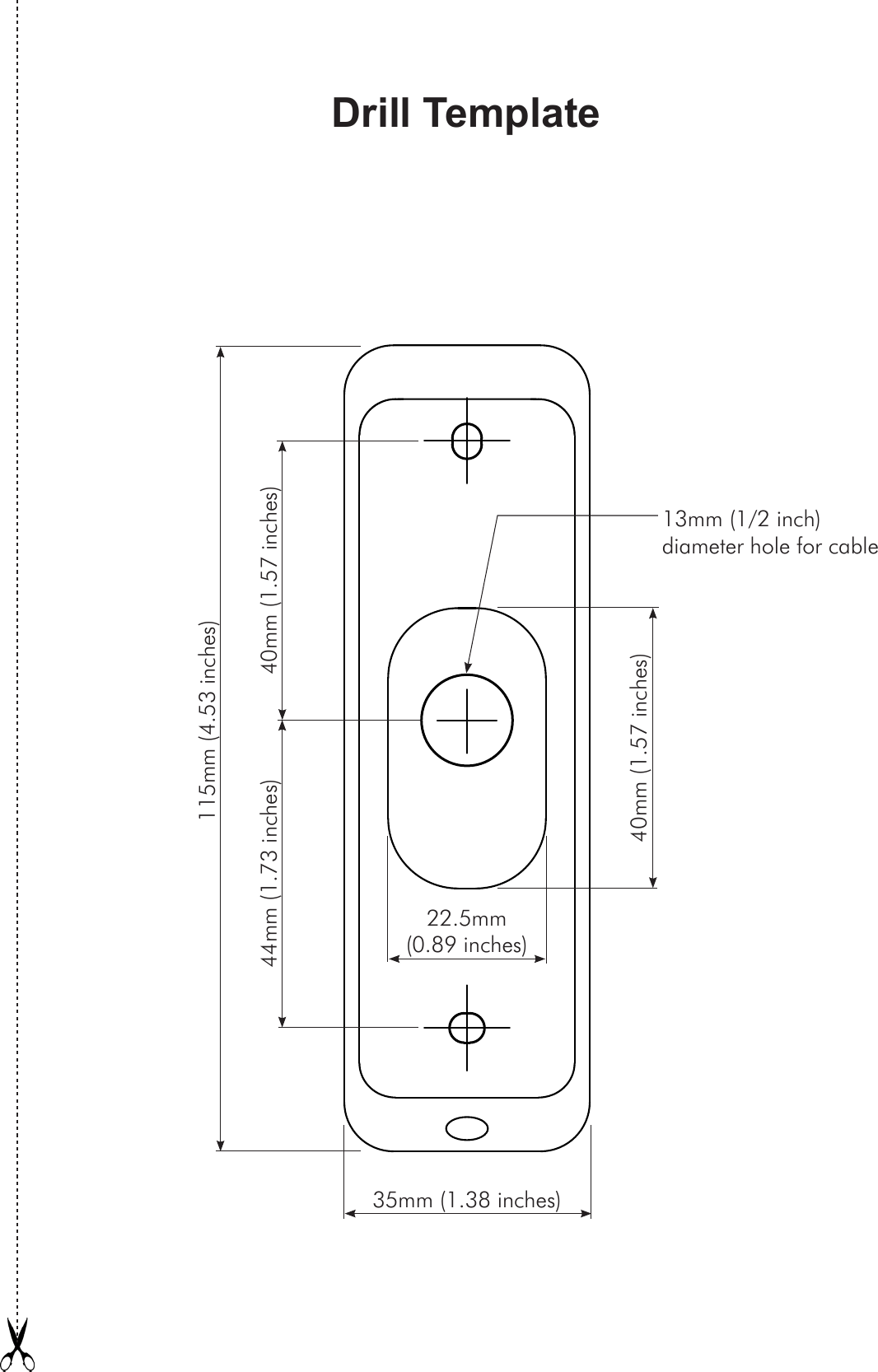 Drill Template115mm (4.53 inches)35mm (1.38 inches)44mm (1.73 inches) 40mm (1.57 inches)13mm (1/2 inch)diameter hole for cable22.5mm (0.89 inches)40mm (1.57 inches)