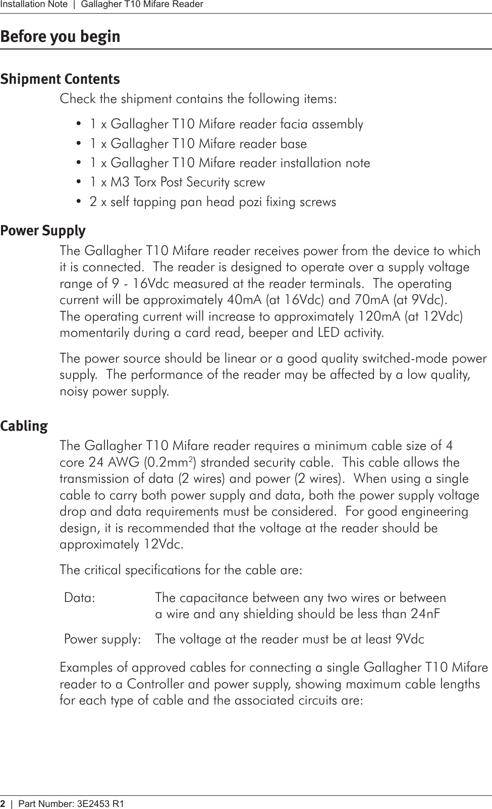 2   |  Part Number: 3E2453 R1Installation Note  |  Gallagher T10 Mifare ReaderBefore you beginShipment ContentsCheck the shipment contains the following items:1 x Gallagher T10 Mifare reader facia assembly•1 x Gallagher T10 Mifare reader base•1 x Gallagher T10 Mifare reader installation note•1 x M3 Torx Post Security screw•2 x self tapping pan head pozi fixing screws•Power SupplyThe Gallagher T10 Mifare reader receives power from the device to which it is connected.  The reader is designed to operate over a supply voltage range of 9 - 16Vdc measured at the reader terminals.  The operating current will be approximately 40mA (at 16Vdc) and 70mA (at 9Vdc).  The operating current will increase to approximately 120mA (at 12Vdc) momentarily during a card read, beeper and LED activity.The power source should be linear or a good quality switched-mode power supply.  The performance of the reader may be affected by a low quality, noisy power supply.CablingThe Gallagher T10 Mifare reader requires a minimum cable size of 4 core 24 AWG (0.2mm2) stranded security cable.  This cable allows the transmission of data (2 wires) and power (2 wires).  When using a single cable to carry both power supply and data, both the power supply voltage drop and data requirements must be considered.  For good engineering design, it is recommended that the voltage at the reader should be approximately 12Vdc.The critical specifications for the cable are:Data: The capacitance between any two wires or between  a wire and any shielding should be less than 24nFPower supply: The voltage at the reader must be at least 9VdcExamples of approved cables for connecting a single Gallagher T10 Mifare reader to a Controller and power supply, showing maximum cable lengths for each type of cable and the associated circuits are:
