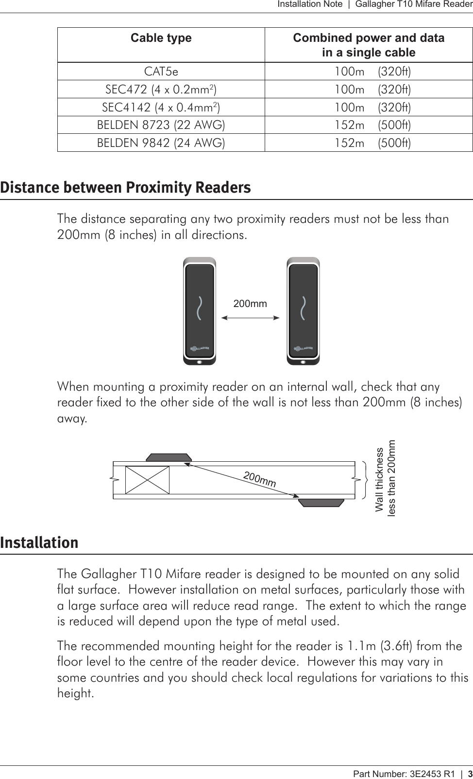 Part Number: 3E2453 R1  |  3   Installation Note  |  Gallagher T10 Mifare ReaderCable type Combined power and data  in a single cableCAT5e 100m   (320ft)SEC472 (4 x 0.2mm2) 100m   (320ft)SEC4142 (4 x 0.4mm2) 100m   (320ft)BELDEN 8723 (22 AWG) 152m   (500ft)BELDEN 9842 (24 AWG) 152m   (500ft)Distance between Proximity ReadersThe distance separating any two proximity readers must not be less than 200mm (8 inches) in all directions.    200mmWhen mounting a proximity reader on an internal wall, check that any reader fixed to the other side of the wall is not less than 200mm (8 inches) away.  Wall thickness  less than 200mm   200mmInstallationThe Gallagher T10 Mifare reader is designed to be mounted on any solid flat surface.  However installation on metal surfaces, particularly those with a large surface area will reduce read range.  The extent to which the range is reduced will depend upon the type of metal used.The recommended mounting height for the reader is 1.1m (3.6ft) from the floor level to the centre of the reader device.  However this may vary in some countries and you should check local regulations for variations to this height.