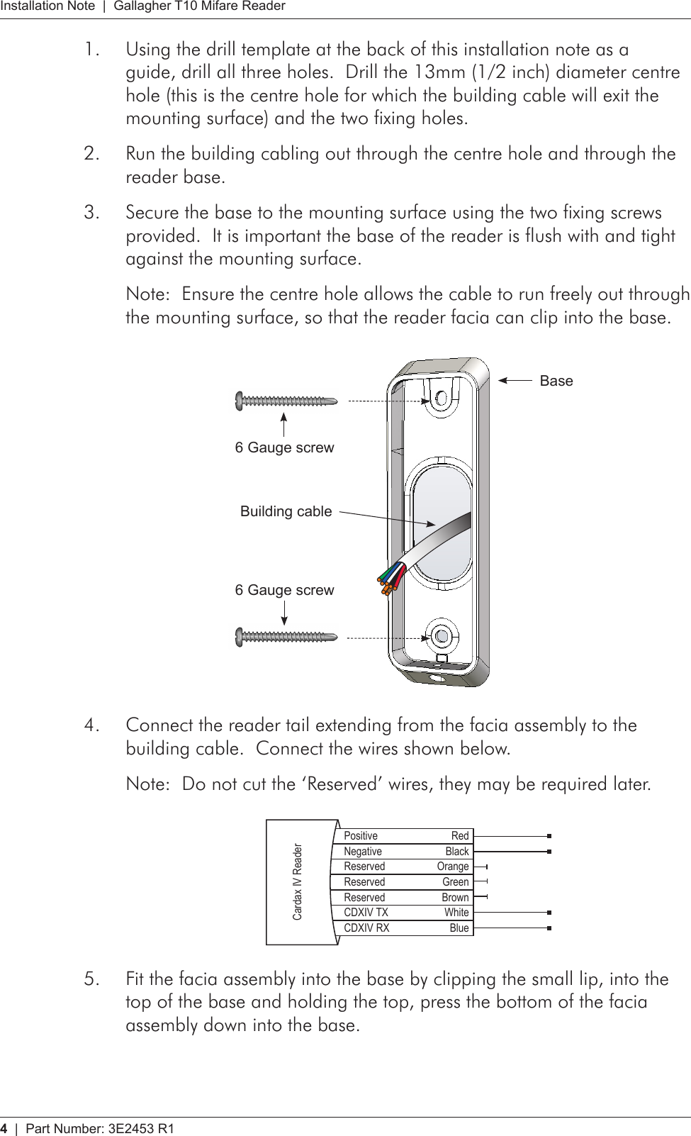 4   |  Part Number: 3E2453 R1Installation Note  |  Gallagher T10 Mifare ReaderUsing the drill template at the back of this installation note as a 1. guide, drill all three holes.  Drill the 13mm (1/2 inch) diameter centre hole (this is the centre hole for which the building cable will exit the mounting surface) and the two fixing holes.Run the building cabling out through the centre hole and through the 2. reader base.Secure the base to the mounting surface using the two fixing screws 3. provided.  It is important the base of the reader is flush with and tight against the mounting surface.Note:  Ensure the centre hole allows the cable to run freely out through the mounting surface, so that the reader facia can clip into the base.  Base6 Gauge screwBuilding cable6 Gauge screwConnect the reader tail extending from the facia assembly to the 4. building cable.  Connect the wires shown below.Note:  Do not cut the ‘Reserved’ wires, they may be required later.    Positive RedNegative BlackReserved OrangeReserved GreenReserved BrownCDXIV TX WhiteCDXIV RX BlueCardax IV ReaderFit the facia assembly into the base by clipping the small lip, into the 5. top of the base and holding the top, press the bottom of the facia assembly down into the base.