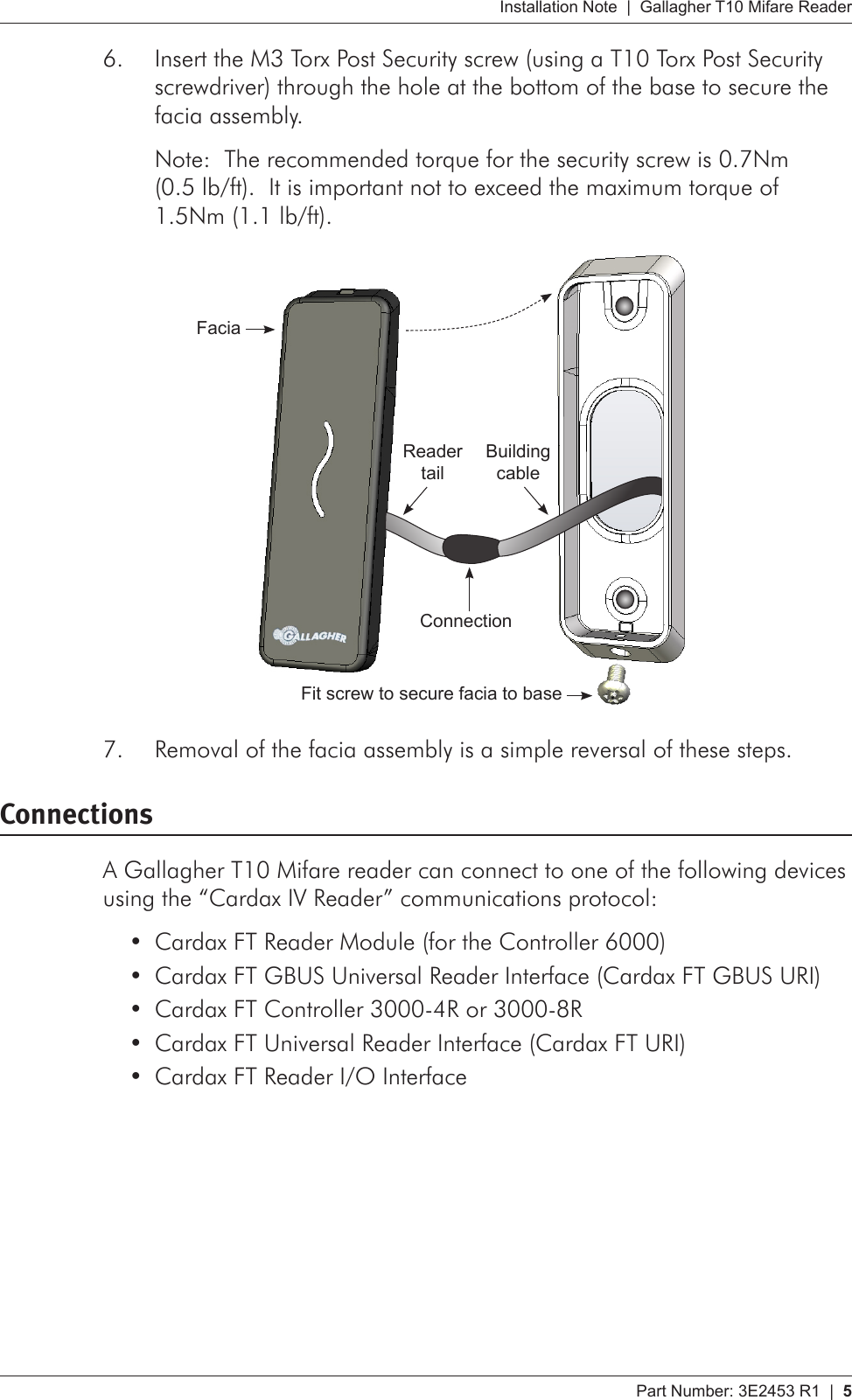 Part Number: 3E2453 R1  |  5   Installation Note  |  Gallagher T10 Mifare ReaderInsert the M3 Torx Post Security screw (using a T10 Torx Post Security 6. screwdriver) through the hole at the bottom of the base to secure the facia assembly.  Note:  The recommended torque for the security screw is 0.7Nm (0.5 lb/ft).  It is important not to exceed the maximum torque of 1.5Nm (1.1 lb/ft).      Fit screw to secure facia to baseFaciaBuilding cableReader tailConnectionRemoval of the facia assembly is a simple reversal of these steps.7. ConnectionsA Gallagher T10 Mifare reader can connect to one of the following devices using the “Cardax IV Reader” communications protocol:Cardax FT Reader Module (for the Controller 6000)•Cardax FT GBUS Universal Reader Interface (Cardax FT GBUS URI)•Cardax FT Controller 3000-4R or 3000-8R•Cardax FT Universal Reader Interface (Cardax FT URI)•Cardax FT Reader I/O Interface•