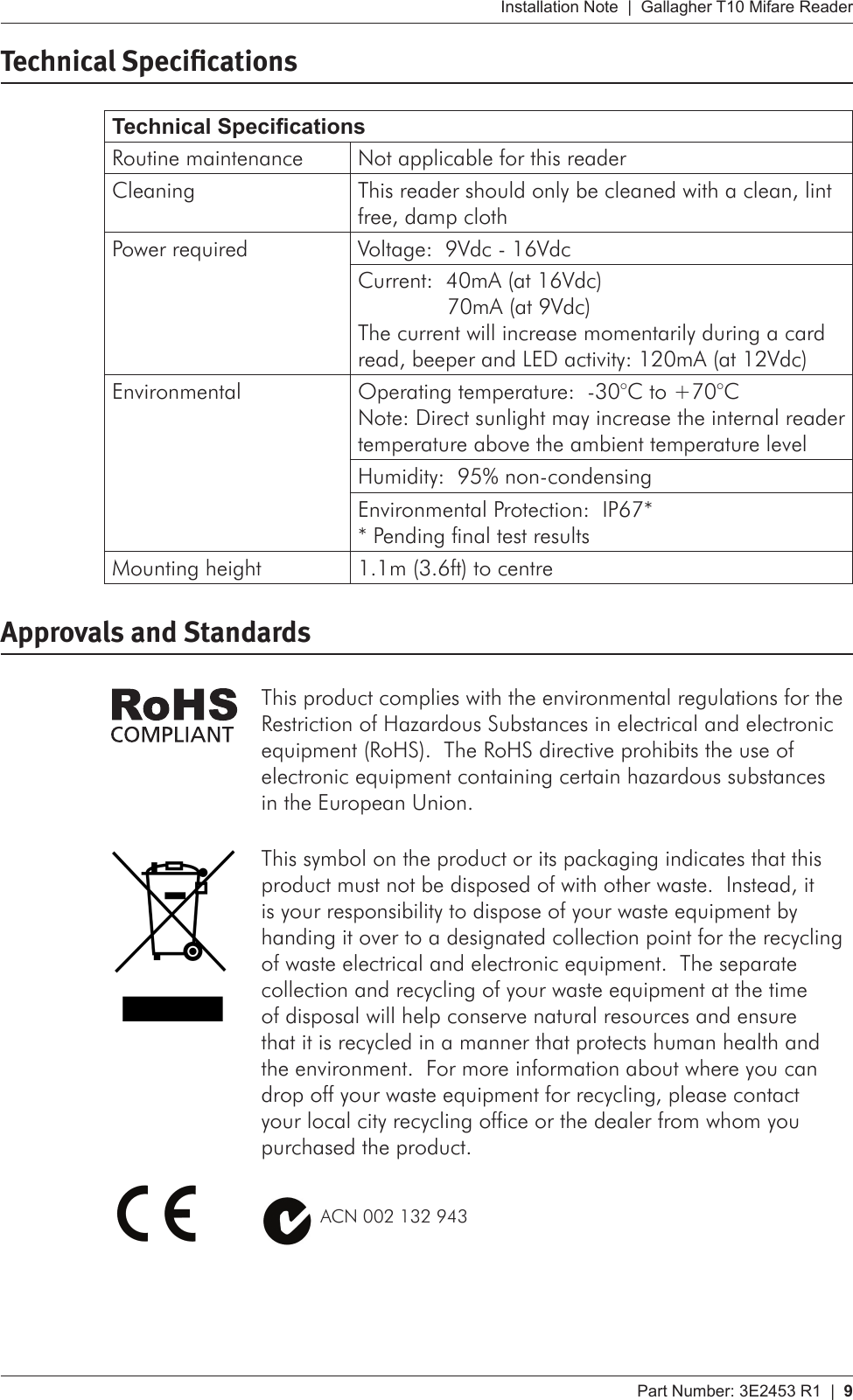 Part Number: 3E2453 R1  |  9   Installation Note  |  Gallagher T10 Mifare ReaderTechnical SpecicationsTechnical SpecicationsRoutine maintenance Not applicable for this readerCleaning This reader should only be cleaned with a clean, lint free, damp clothPower required Voltage:  9Vdc - 16VdcCurrent:  40mA (at 16Vdc)   70mA (at 9Vdc) The current will increase momentarily during a card read, beeper and LED activity: 120mA (at 12Vdc)Environmental Operating temperature:  -30°C to +70°C Note: Direct sunlight may increase the internal reader temperature above the ambient temperature levelHumidity:  95% non-condensingEnvironmental Protection:  IP67* * Pending final test resultsMounting height 1.1m (3.6ft) to centreApprovals and StandardsThis product complies with the environmental regulations for the Restriction of Hazardous Substances in electrical and electronic equipment (RoHS).  The RoHS directive prohibits the use of electronic equipment containing certain hazardous substances in the European Union.This symbol on the product or its packaging indicates that this product must not be disposed of with other waste.  Instead, it is your responsibility to dispose of your waste equipment by handing it over to a designated collection point for the recycling of waste electrical and electronic equipment.  The separate collection and recycling of your waste equipment at the time of disposal will help conserve natural resources and ensure that it is recycled in a manner that protects human health and the environment.  For more information about where you can drop off your waste equipment for recycling, please contact your local city recycling office or the dealer from whom you purchased the product.          ACN 002 132 943