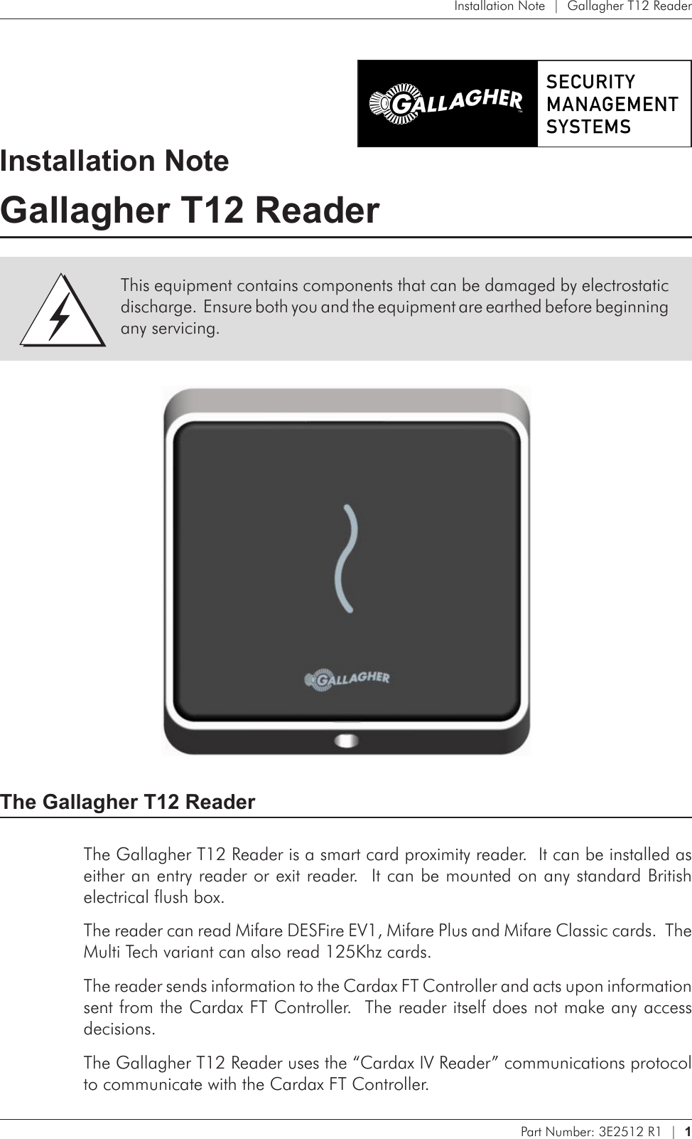 Part Number: 3E2512 R1  |  1   Installation Note  |  Gallagher T12 ReaderInstallation NoteGallagher T12 Reader The Gallagher T12 ReaderThe Gallagher T12 Reader is a smart card proximity reader.  It can be installed as either an entry reader or exit reader.  It can be mounted on any standard British electrical flush box.The reader can read Mifare DESFire EV1, Mifare Plus and Mifare Classic cards.  The Multi Tech variant can also read 125Khz cards.The reader sends information to the Cardax FT Controller and acts upon information sent from the Cardax FT Controller.  The reader itself does not make any access decisions.The Gallagher T12 Reader uses the “Cardax IV Reader” communications protocol to communicate with the Cardax FT Controller.This equipment contains components that can be damaged by electrostatic discharge.  Ensure both you and the equipment are earthed before beginning any servicing.
