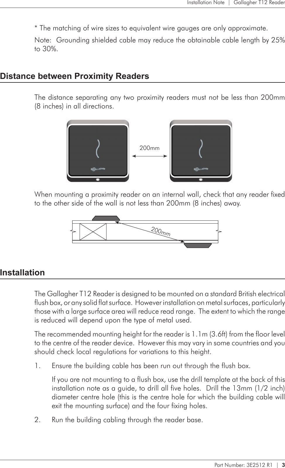 Part Number: 3E2512 R1  |  3   Installation Note  |  Gallagher T12 Reader* The matching of wire sizes to equivalent wire gauges are only approximate.Note:  Grounding shielded cable may reduce the obtainable cable length by 25% to 30%.Distance between Proximity ReadersThe distance separating any two proximity readers must not be less than 200mm  (8 inches) in all directions.  200mmWhen mounting a proximity reader on an internal wall, check that any reader fixed to the other side of the wall is not less than 200mm (8 inches) away.         200mmInstallationThe Gallagher T12 Reader is designed to be mounted on a standard British electrical flush box, or any solid flat surface.  However installation on metal surfaces, particularly those with a large surface area will reduce read range.  The extent to which the range is reduced will depend upon the type of metal used.The recommended mounting height for the reader is 1.1m (3.6ft) from the floor level to the centre of the reader device.  However this may vary in some countries and you should check local regulations for variations to this height.Ensure the building cable has been run out through the flush box.1. If you are not mounting to a flush box, use the drill template at the back of this installation note as a guide, to drill all five holes.  Drill the 13mm (1/2 inch) diameter centre hole (this is the centre hole for which the building cable will exit the mounting surface) and the four fixing holes.Run the building cabling through the reader base.2. 