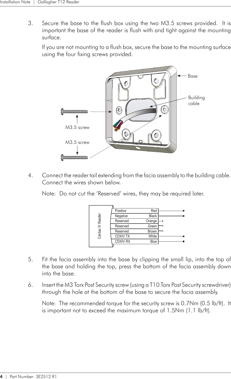 4   |  Part Number: 3E2512 R1Installation Note  |  Gallagher T12 ReaderSecure the base to the flush box using the two M3.5 screws provided.  It is 3. important the base of the reader is flush with and tight against the mounting surface.If you are not mounting to a flush box, secure the base to the mounting surface using the four fixing screws provided. BaseBuilding  cableM3.5 screwM3.5 screwConnect the reader tail extending from the facia assembly to the building cable.  4. Connect the wires shown below.Note:  Do not cut the ‘Reserved’ wires, they may be required later.    Positive RedNegative BlackReserved OrangeReserved GreenReserved BrownCDXIV TX WhiteCDXIV RX BlueCardax IV ReaderFit the facia assembly into the base by clipping the small lip, into the top of 5. the base and holding the top, press the bottom of the facia assembly down into the base.Insert the M3 Torx Post Security screw (using a T10 Torx Post Security screwdriver) 6. through the hole at the bottom of the base to secure the facia assembly.  Note:  The recommended torque for the security screw is 0.7Nm (0.5 lb/ft).  It is important not to exceed the maximum torque of 1.5Nm (1.1 lb/ft).