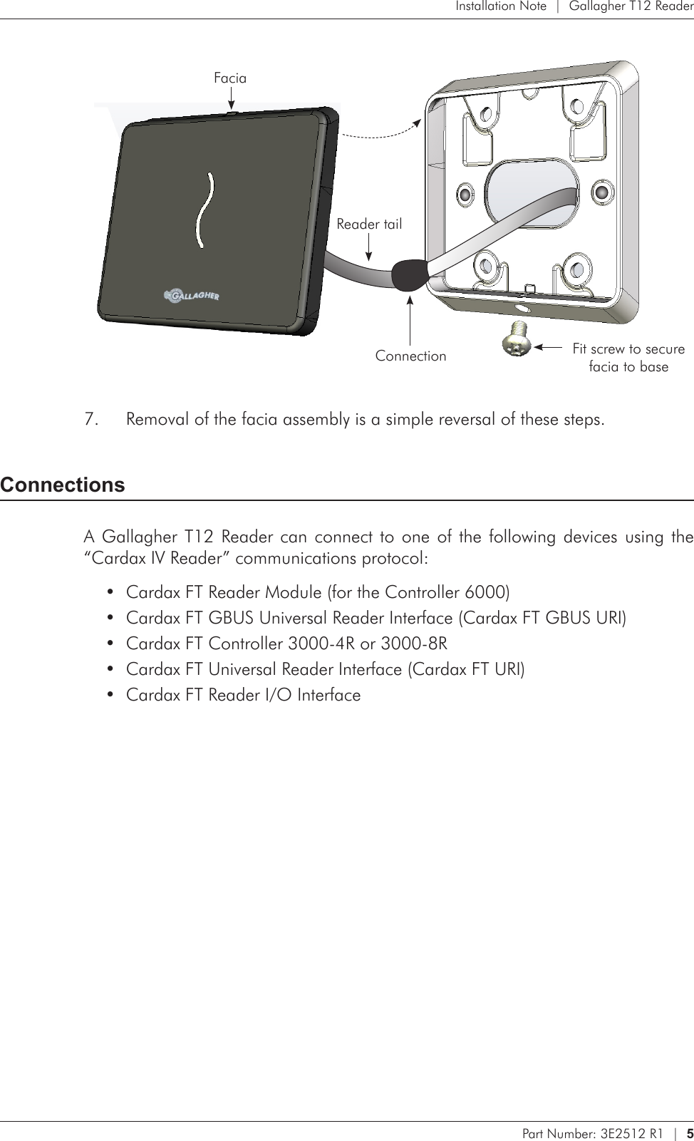 Part Number: 3E2512 R1  |  5   Installation Note  |  Gallagher T12 Reader  Facia Reader tailConnection Fit screw to secure  facia to baseRemoval of the facia assembly is a simple reversal of these steps.7. ConnectionsA Gallagher T12 Reader can  connect  to  one  of  the  following  devices  using  the “Cardax IV Reader” communications protocol:Cardax FT Reader Module (for the Controller 6000)•Cardax FT GBUS Universal Reader Interface (Cardax FT GBUS URI)•Cardax FT Controller 3000-4R or 3000-8R•Cardax FT Universal Reader Interface (Cardax FT URI)•Cardax FT Reader I/O Interface•