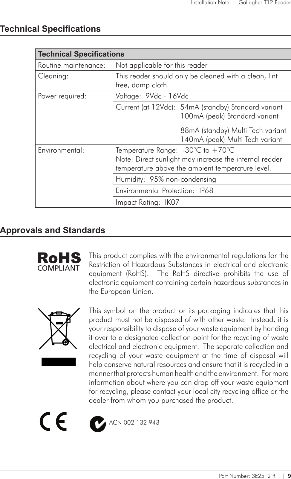 Part Number: 3E2512 R1  |  9   Installation Note  |  Gallagher T12 ReaderTechnical SpecicationsTechnical SpecicationsRoutine maintenance: Not applicable for this readerCleaning: This reader should only be cleaned with a clean, lint free, damp clothPower required: Voltage:  9Vdc - 16VdcCurrent (at 12Vdc):  54mA (standby) Standard variant   100mA (peak) Standard variant  88mA (standby) Multi Tech variant   140mA (peak) Multi Tech variantEnvironmental: Temperature Range:  -30°C to +70°C Note: Direct sunlight may increase the internal reader temperature above the ambient temperature level.Humidity:  95% non-condensingEnvironmental Protection:  IP68Impact Rating:  IK07Approvals and StandardsThis product complies with the environmental regulations for the Restriction of Hazardous Substances in electrical and electronic equipment  (RoHS).    The  RoHS  directive  prohibits  the  use  of electronic equipment containing certain hazardous substances in the European Union.This symbol  on the product or its packaging indicates that this product must not be disposed of with other waste.  Instead, it is your responsibility to dispose of your waste equipment by handing it over to a designated collection point for the recycling of waste electrical and electronic equipment.  The separate collection and recycling  of  your  waste  equipment  at  the  time  of  disposal  will help conserve natural resources and ensure that it is recycled in a manner that protects human health and the environment.  For more information about where you can drop off your waste equipment for recycling, please contact your local city recycling office or the dealer from whom you purchased the product.          ACN 002 132 943