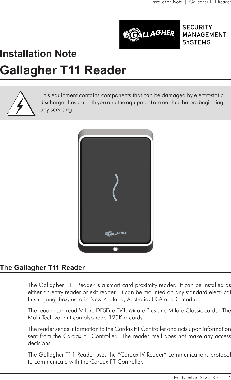 Part Number: 3E2513 R1  |  1   Installation Note  |  Gallagher T11 ReaderInstallation NoteGallagher T11 Reader The Gallagher T11 ReaderThe Gallagher T11 Reader is a smart card proximity reader.  It can be installed as either an entry reader or exit reader.  It can be mounted on any standard electrical flush (gang) box, used in New Zealand, Australia, USA and Canada.The reader can read Mifare DESFire EV1, Mifare Plus and Mifare Classic cards.  The Multi Tech variant can also read 125Khz cards.The reader sends information to the Cardax FT Controller and acts upon information sent from the Cardax FT Controller.  The reader itself does not make any access decisions.The Gallagher T11 Reader uses the “Cardax IV Reader” communications protocol to communicate with the Cardax FT Controller.This equipment contains components that can be damaged by electrostatic discharge.  Ensure both you and the equipment are earthed before beginning any servicing.