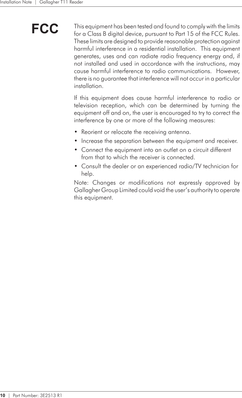 10   |  Part Number: 3E2513 R1Installation Note  |  Gallagher T11 ReaderFCC This equipment has been tested and found to comply with the limits for a Class B digital device, pursuant to Part 15 of the FCC Rules.  These limits are designed to provide reasonable protection against harmful interference in a residential installation.  This equipment generates, uses and can radiate radio frequency energy and, if not installed and used in accordance with the instructions, may cause harmful interference to radio communications.  However, there is no guarantee that interference will not occur in a particular installation.  If  this  equipment  does  cause  harmful  interference  to  radio  or television  reception,  which  can  be  determined  by  turning  the equipment off and on, the user is encouraged to try to correct the interference by one or more of the following measures:Reorient or relocate the receiving antenna.•Increase the separation between the equipment and receiver.•Connect the equipment into an outlet on a circuit different •from that to which the receiver is connected.Consult the dealer or an experienced radio/TV technician for •help. Note:  Changes  or  modifications  not  expressly  approved  by Gallagher Group Limited could void the user’s authority to operate this equipment.