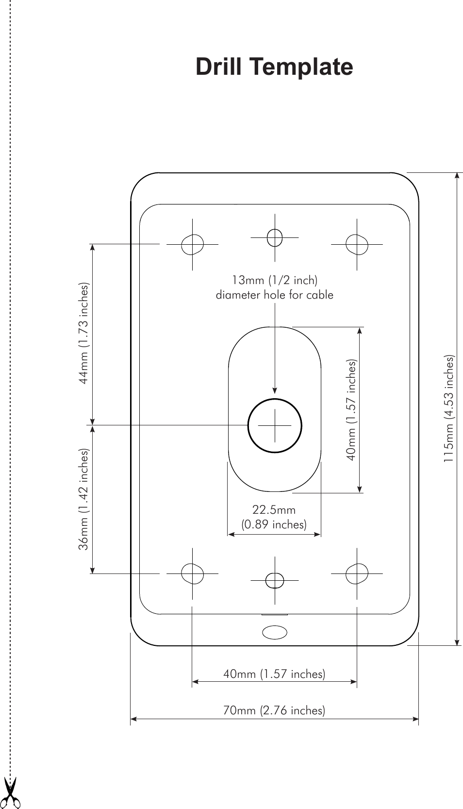 Drill Template40mm (1.57 inches)36mm (1.42 inches) 44mm (1.73 inches)115mm (4.53 inches)13mm (1/2 inch)  diameter hole for cable70mm (2.76 inches)22.5mm (0.89 inches)40mm (1.57 inches)