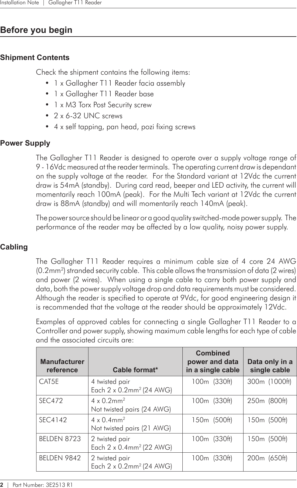 2   |  Part Number: 3E2513 R1Installation Note  |  Gallagher T11 ReaderBefore you beginShipment ContentsCheck the shipment contains the following items:1 x Gallagher T11 Reader facia assembly•1 x Gallagher T11 Reader base•1 x M3 Torx Post Security screw•2 x 6-32 UNC screws•4 x self tapping, pan head, pozi fixing screws•Power SupplyThe Gallagher T11 Reader is designed to operate over a supply voltage range of 9 - 16Vdc measured at the reader terminals.  The operating current draw is dependant on the supply voltage at the reader.  For the Standard variant at 12Vdc the current draw is 54mA (standby).  During card read, beeper and LED activity, the current will momentarily reach 100mA (peak).  For the Multi Tech variant at 12Vdc the current draw is 88mA (standby) and will momentarily reach 140mA (peak).The power source should be linear or a good quality switched-mode power supply.  The performance of the reader may be affected by a low quality, noisy power supply.CablingThe  Gallagher  T11  Reader  requires  a  minimum  cable  size  of  4  core  24  AWG  (0.2mm2) stranded security cable.  This cable allows the transmission of data (2 wires) and power (2 wires).  When using a single cable to carry both power supply and data, both the power supply voltage drop and data requirements must be considered.  Although the reader is specified to operate at 9Vdc, for good engineering design it is recommended that the voltage at the reader should be approximately 12Vdc. Examples of approved cables for connecting a single Gallagher T11 Reader to a Controller and power supply, showing maximum cable lengths for each type of cable and the associated circuits are:Manufacturer reference Cable format*Combined power and data in a single cableData only in a single cableCAT5E 4 twisted pair Each 2 x 0.2mm2 (24 AWG)100m  (330ft) 300m  (1000ft)SEC472 4 x 0.2mm2 Not twisted pairs (24 AWG)100m  (330ft) 250m  (800ft)SEC4142 4 x 0.4mm2 Not twisted pairs (21 AWG)150m  (500ft) 150m  (500ft)BELDEN 8723 2 twisted pair Each 2 x 0.4mm2 (22 AWG)100m  (330ft) 150m  (500ft)BELDEN 9842 2 twisted pair Each 2 x 0.2mm2 (24 AWG)100m  (330ft) 200m  (650ft)
