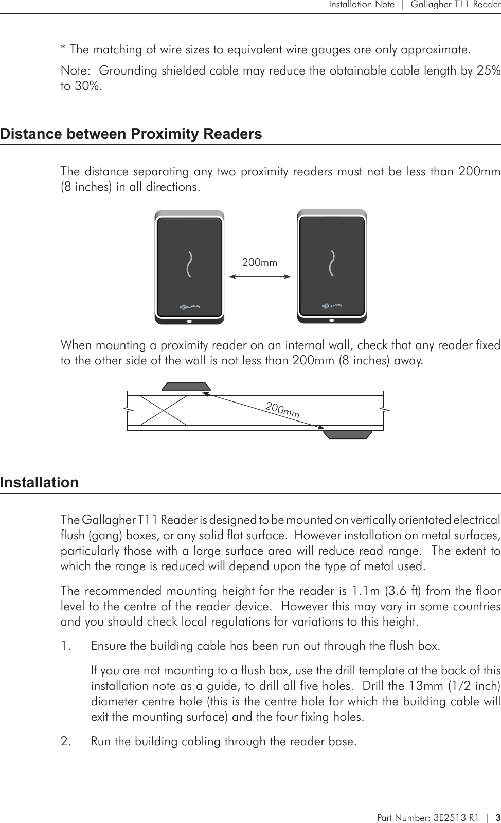 Part Number: 3E2513 R1  |  3   Installation Note  |  Gallagher T11 Reader* The matching of wire sizes to equivalent wire gauges are only approximate.Note:  Grounding shielded cable may reduce the obtainable cable length by 25% to 30%.Distance between Proximity ReadersThe distance separating any two proximity readers must not be less than 200mm  (8 inches) in all directions.    200mmWhen mounting a proximity reader on an internal wall, check that any reader fixed to the other side of the wall is not less than 200mm (8 inches) away.         200mmInstallationThe Gallagher T11 Reader is designed to be mounted on vertically orientated electrical flush (gang) boxes, or any solid flat surface.  However installation on metal surfaces, particularly those with a large surface area will reduce read range.  The extent to which the range is reduced will depend upon the type of metal used.The recommended mounting height for the reader is 1.1m (3.6 ft) from the floor level to the centre of the reader device.  However this may vary in some countries and you should check local regulations for variations to this height.Ensure the building cable has been run out through the flush box.1. If you are not mounting to a flush box, use the drill template at the back of this installation note as a guide, to drill all five holes.  Drill the 13mm (1/2 inch) diameter centre hole (this is the centre hole for which the building cable will exit the mounting surface) and the four fixing holes.Run the building cabling through the reader base.2. 