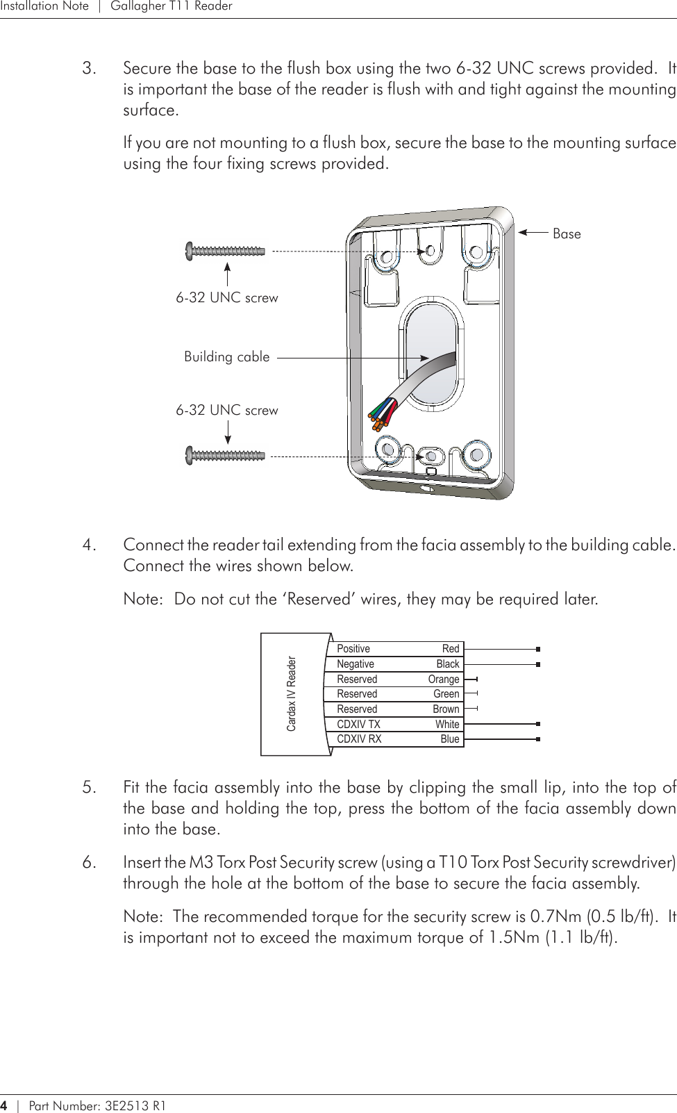 4   |  Part Number: 3E2513 R1Installation Note  |  Gallagher T11 ReaderSecure the base to the flush box using the two 6-32 UNC screws provided.  It 3. is important the base of the reader is flush with and tight against the mounting surface.If you are not mounting to a flush box, secure the base to the mounting surface using the four fixing screws provided. Base6-32 UNC screwBuilding cable6-32 UNC screwConnect the reader tail extending from the facia assembly to the building cable.  4. Connect the wires shown below.Note:  Do not cut the ‘Reserved’ wires, they may be required later.    Positive RedNegative BlackReserved OrangeReserved GreenReserved BrownCDXIV TX WhiteCDXIV RX BlueCardax IV ReaderFit the facia assembly into the base by clipping the small lip, into the top of 5. the base and holding the top, press the bottom of the facia assembly down into the base.Insert the M3 Torx Post Security screw (using a T10 Torx Post Security screwdriver) 6. through the hole at the bottom of the base to secure the facia assembly.  Note:  The recommended torque for the security screw is 0.7Nm (0.5 lb/ft).  It is important not to exceed the maximum torque of 1.5Nm (1.1 lb/ft).