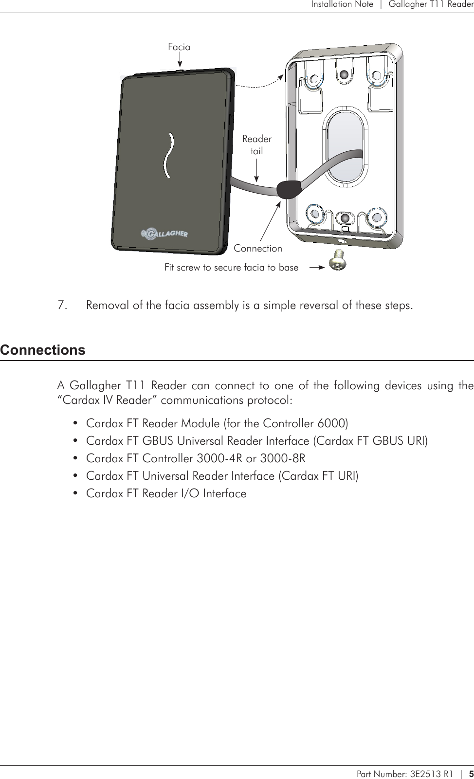 Part Number: 3E2513 R1  |  5   Installation Note  |  Gallagher T11 Reader      Fit screw to secure facia to baseFacia Reader  tailConnectionRemoval of the facia assembly is a simple reversal of these steps.7. ConnectionsA Gallagher T11 Reader can connect to one of the following devices using the “Cardax IV Reader” communications protocol:Cardax FT Reader Module (for the Controller 6000)•Cardax FT GBUS Universal Reader Interface (Cardax FT GBUS URI)•Cardax FT Controller 3000-4R or 3000-8R•Cardax FT Universal Reader Interface (Cardax FT URI)•Cardax FT Reader I/O Interface•