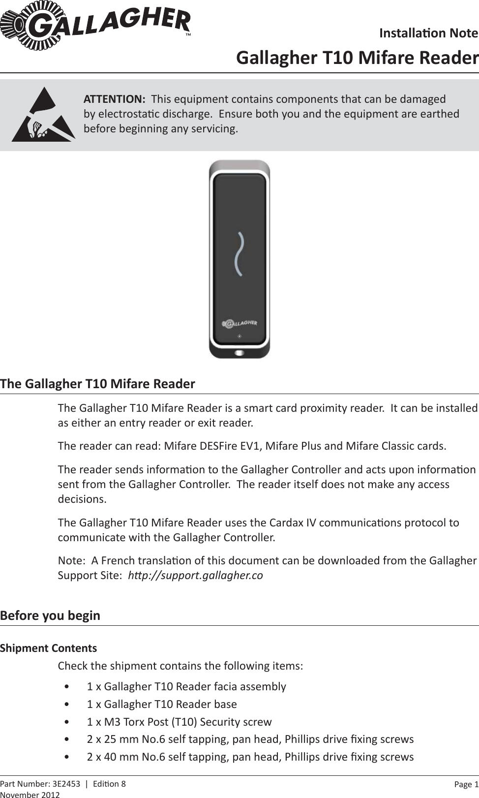Page  1   Part Number: 3E2453  |  Edi on 8November 2012The Gallagher T10 Mifare ReaderThe Gallagher T10 Mifare Reader is a smart card proximity reader.  It can be installed as either an entry reader or exit reader.The reader can read: Mifare DESFire EV1, Mifare Plus and Mifare Classic cards.The reader sends informa on to the Gallagher Controller and acts upon informa on sent from the Gallagher Controller.  The reader itself does not make any access decisions.The Gallagher T10 Mifare Reader uses the Cardax IV communica ons protocol to communicate with the Gallagher Controller.Note:  A French transla on of this document can be downloaded from the Gallagher Support Site:  hƩ p://support.gallagher.coBefore you beginShipment ContentsCheck the shipment contains the following items:•  1 x Gallagher T10 Reader facia assembly•  1 x Gallagher T10 Reader base•  1 x M3 Torx Post (T10) Security screw•  2 x 25 mm No.6 self tapping, pan head, Phillips drive ﬁ xing screws•  2 x 40 mm No.6 self tapping, pan head, Phillips drive ﬁ xing screwsInstallaƟ on NoteGallagher T10 Mifare ReaderATTENTION:  This equipment contains components that can be damaged by electrosta c discharge.  Ensure both you and the equipment are earthed before beginning any servicing.