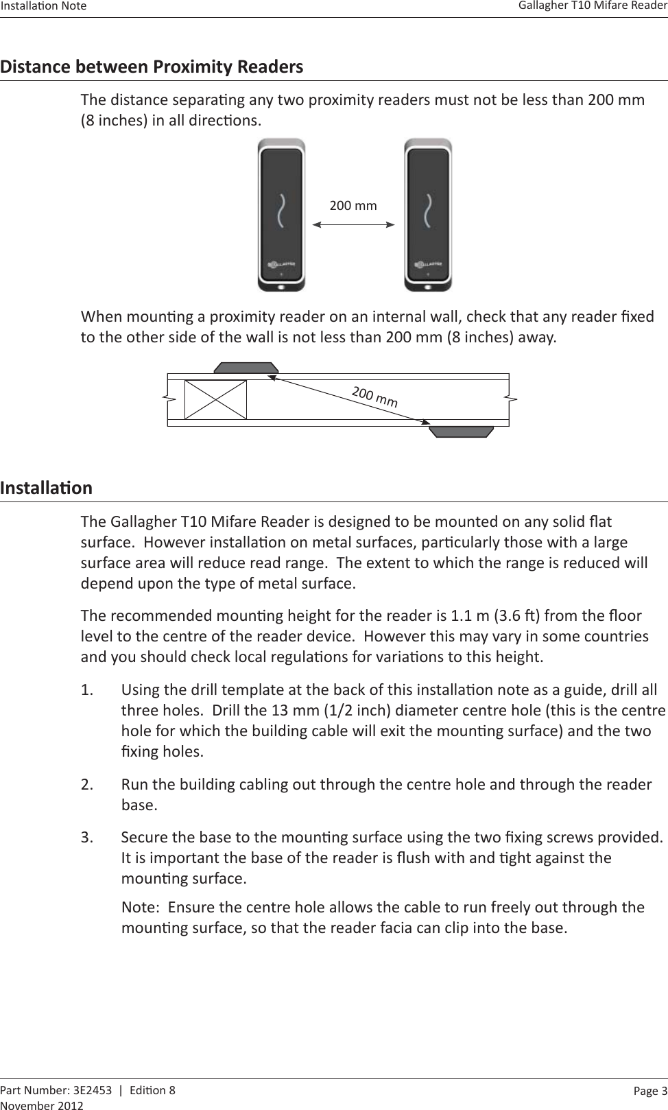 Page  3   Gallagher T10 Mifare ReaderInstalla on Note  Part Number: 3E2453  |  Edi on 8November 2012Distance between Proximity ReadersThe distance separa ng any two proximity readers must not be less than 200 mm (8 inches) in all direc ons.    200 mmWhen moun ng a proximity reader on an internal wall, check that any reader ﬁ xed to the other side of the wall is not less than 200 mm (8 inches) away.        200 mmInstallaƟ onThe Gallagher T10 Mifare Reader is designed to be mounted on any solid ﬂ at surface.  However installa on on metal surfaces, par cularly those with a large surface area will reduce read range.  The extent to which the range is reduced will depend upon the type of metal surface.The recommended moun ng height for the reader is 1.1 m (3.6  ) from the ﬂ oor level to the centre of the reader device.  However this may vary in some countries and you should check local regula ons for varia ons to this height.1.  Using the drill template at the back of this installa on note as a guide, drill all three holes.  Drill the 13 mm (1/2 inch) diameter centre hole (this is the centre hole for which the building cable will exit the moun ng surface) and the two ﬁ xing holes.2.  Run the building cabling out through the centre hole and through the reader base.3.  Secure the base to the moun ng surface using the two ﬁ xing screws provided.  It is important the base of the reader is ﬂ ush with and  ght against the moun ng surface.Note:  Ensure the centre hole allows the cable to run freely out through the moun ng surface, so that the reader facia can clip into the base.